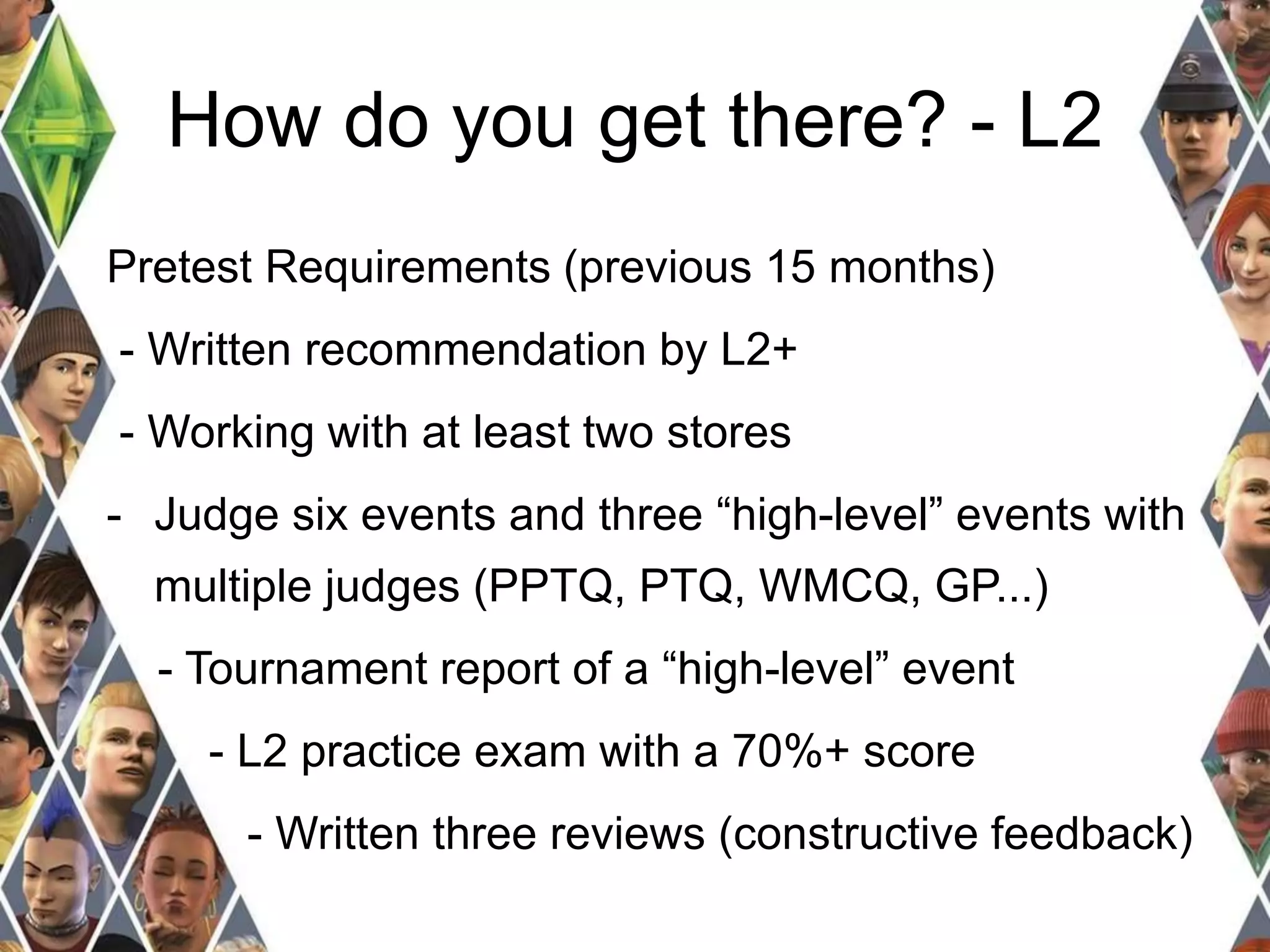 How do you get there? - L2 
Pretest Requirements (previous 15 months) 
- Written recommendation by L2+ 
- Working with at least two stores 
- Judge six events and three “high-level” events with 
multiple judges (PPTQ, PTQ, WMCQ, GP...) 
- Tournament report of a “high-level” event 
- L2 practice exam with a 70%+ score 
- Written three reviews (constructive feedback) 
 