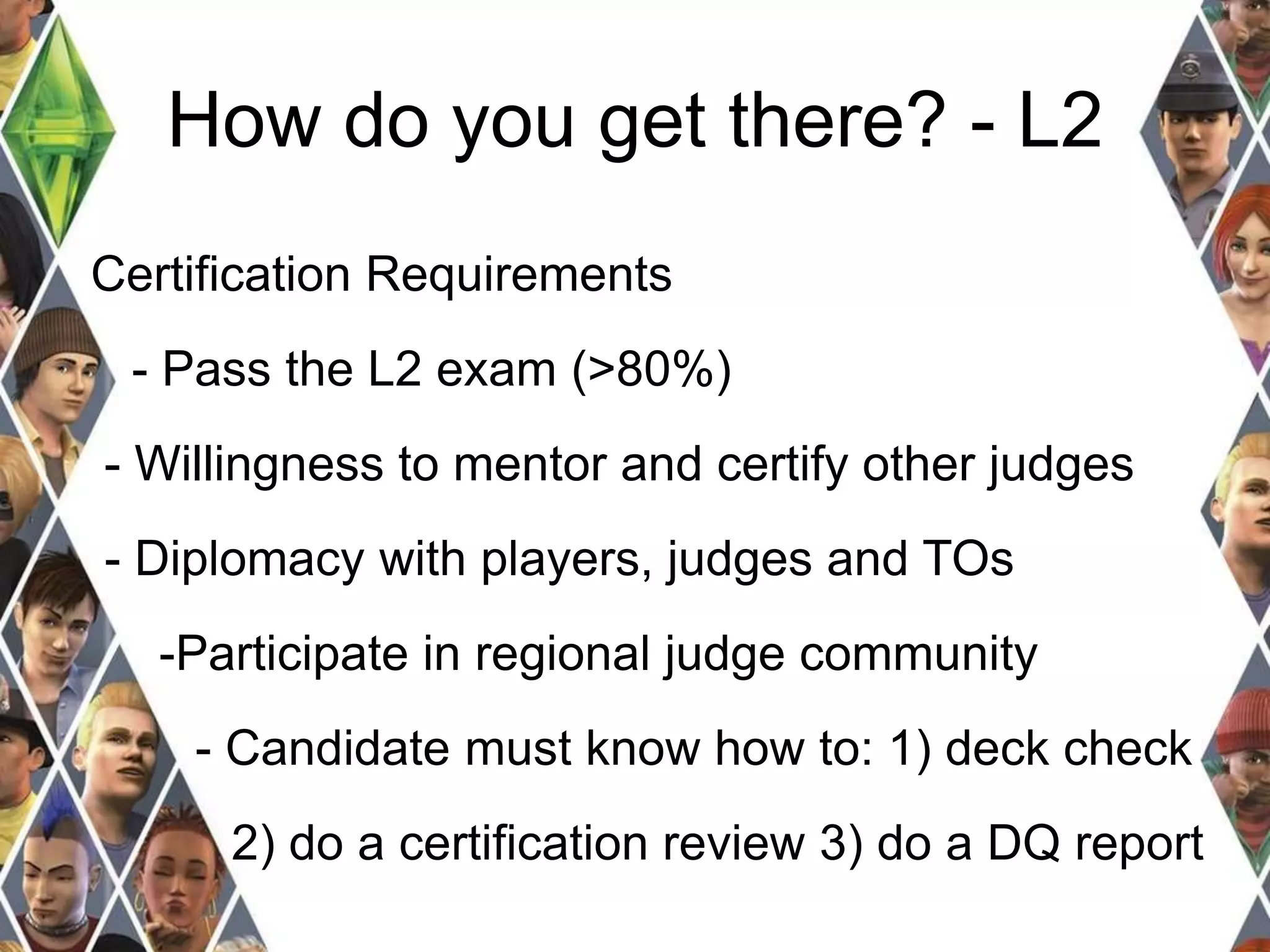 How do you get there? - L2 
Certification Requirements 
- Pass the L2 exam (>80%) 
- Willingness to mentor and certify other judges 
- Diplomacy with players, judges and TOs 
-Participate in regional judge community 
- Candidate must know how to: 1) deck check 
2) do a certification review 3) do a DQ report 
 