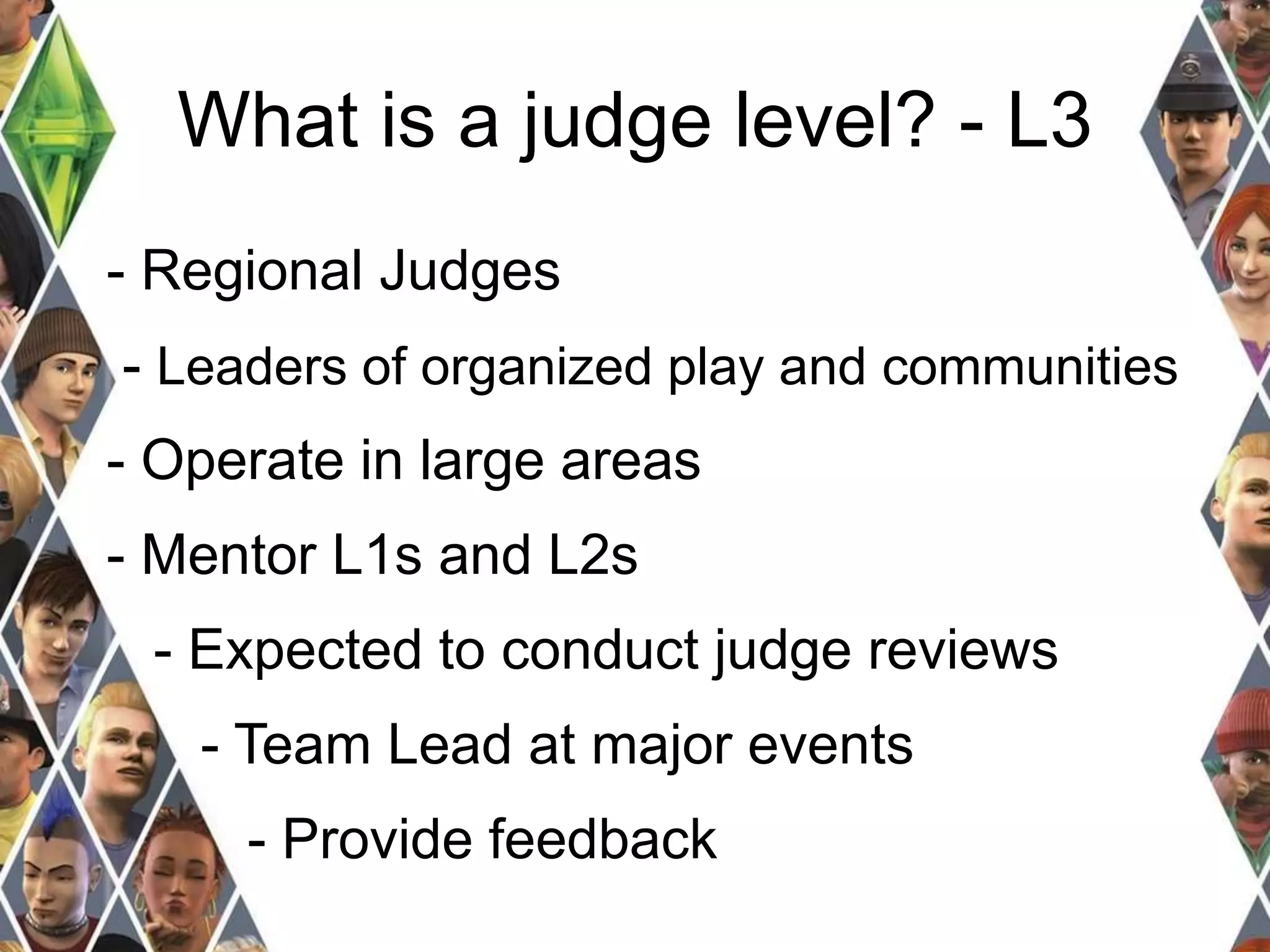 What is a judge level? - L3 
- Regional Judges 
- Leaders of organized play and communities 
- Operate in large areas 
- Mentor L1s and L2s 
- Expected to conduct judge reviews 
- Team Lead at major events 
- Provide feedback 
 