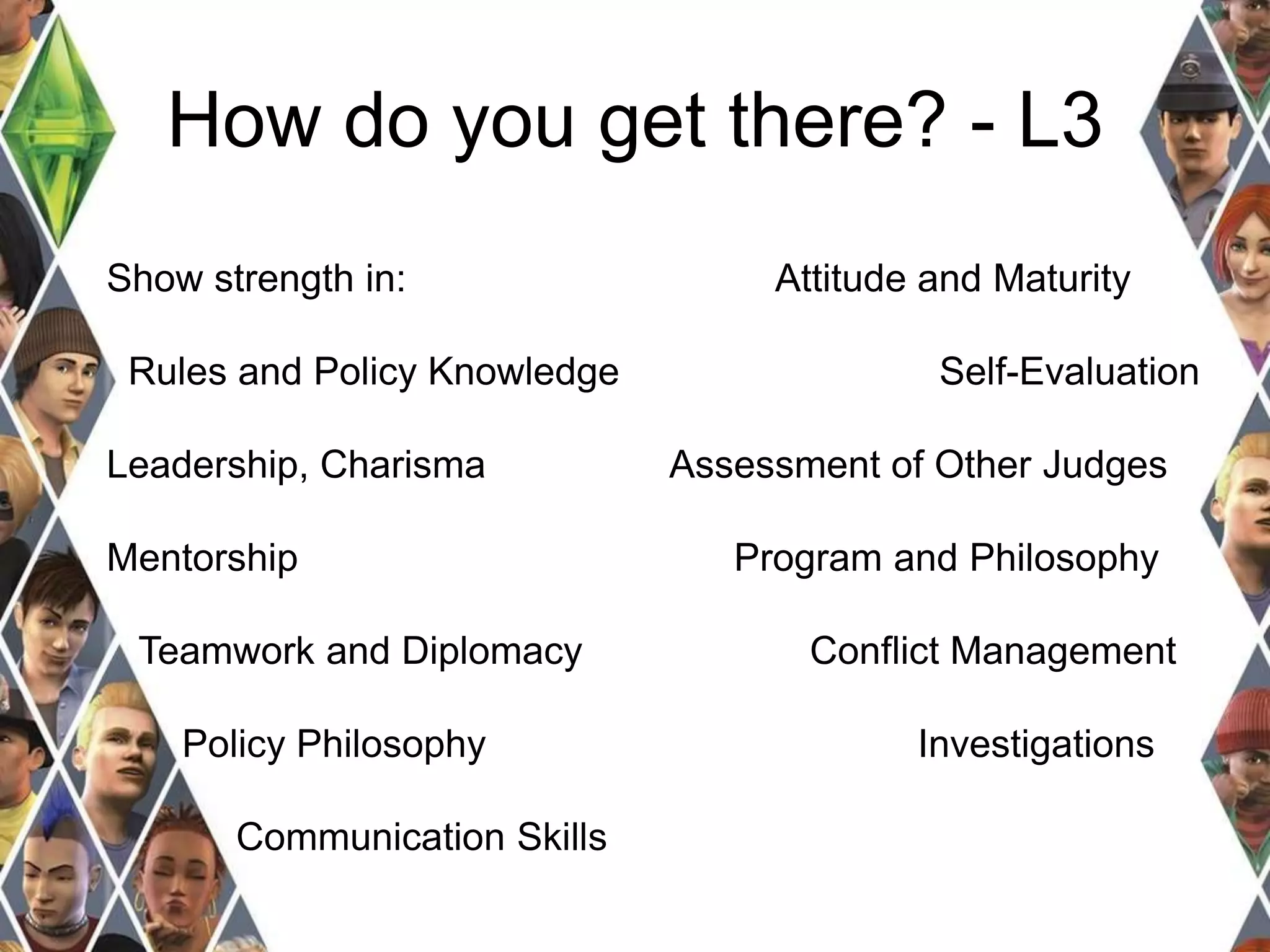 How do you get there? - L3 
Show strength in: 
Rules and Policy Knowledge 
Leadership, Charisma 
Mentorship 
Teamwork and Diplomacy 
Policy Philosophy 
Communication Skills 
Attitude and Maturity 
Self-Evaluation 
Assessment of Other Judges 
Program and Philosophy 
Conflict Management 
Investigations 
 