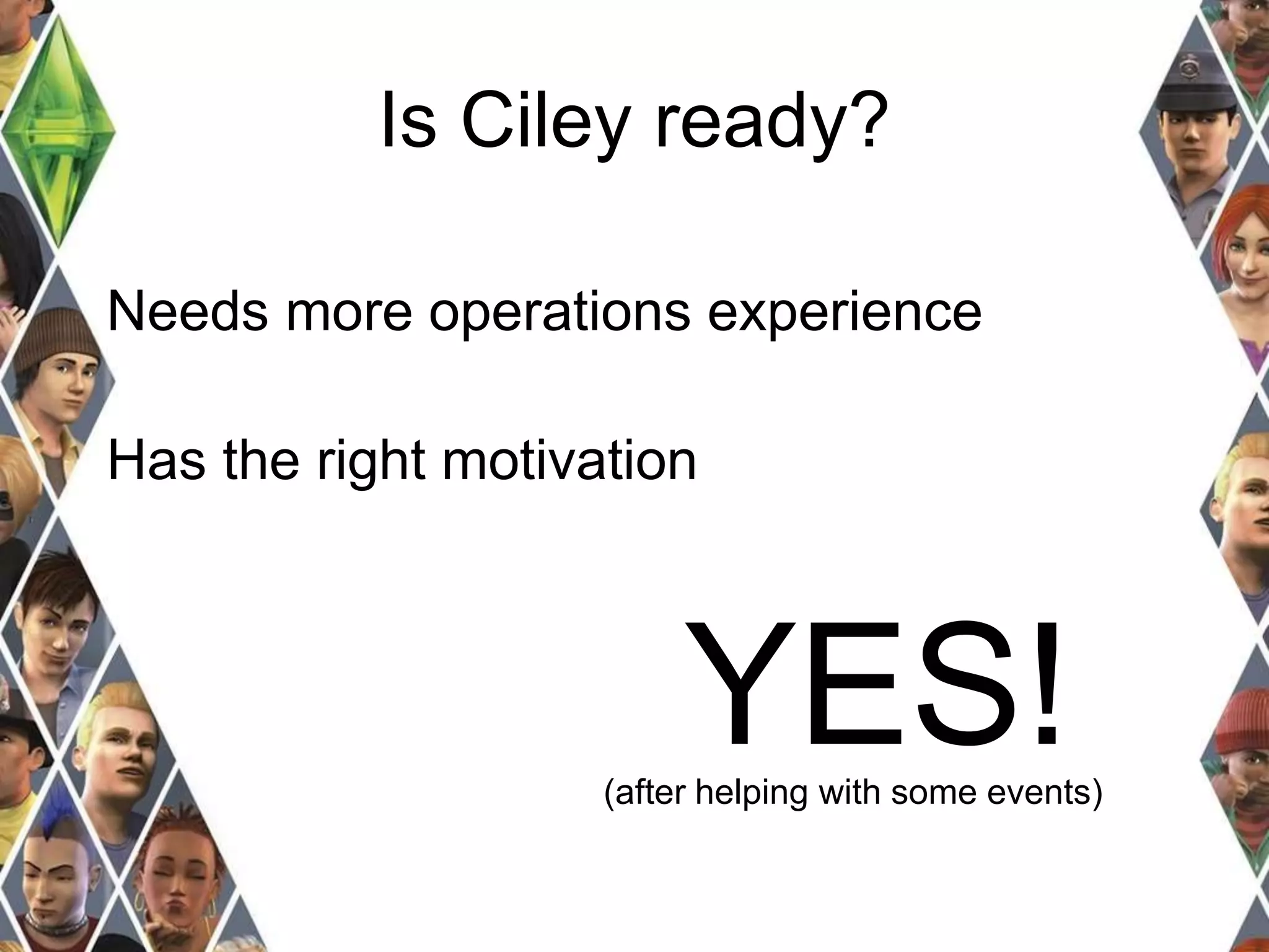 Is Ciley ready? 
Needs more operations experience 
Has the right motivation 
YES! 
(after helping with some events) 
 
