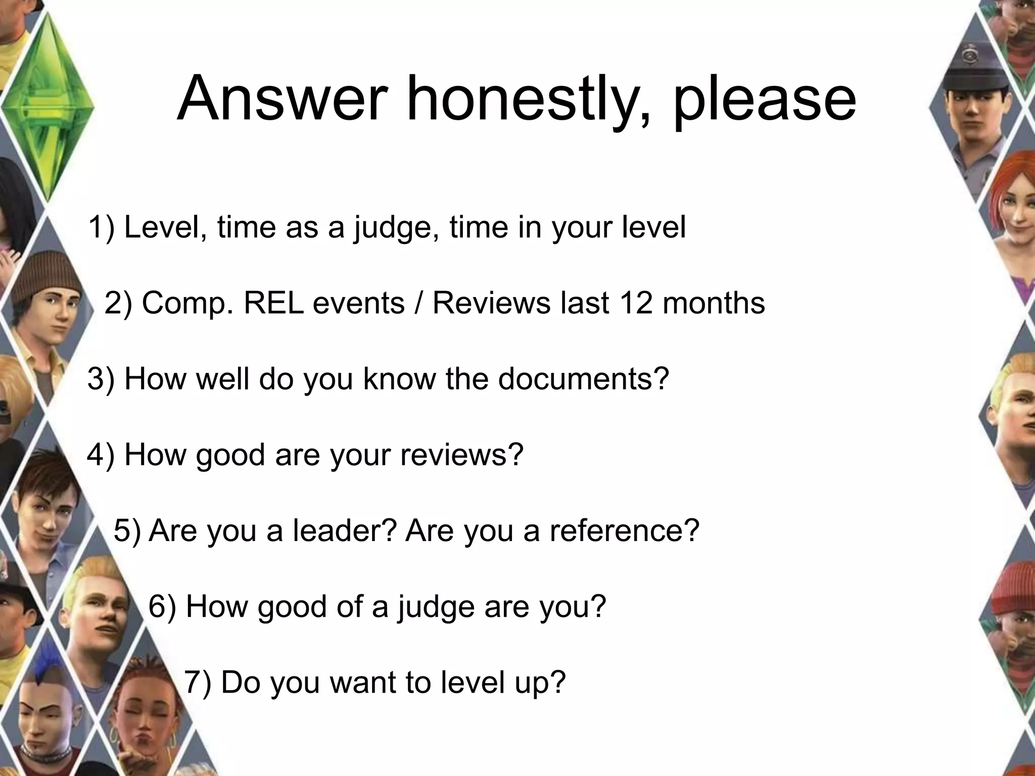 Answer honestly, please 
1) Level, time as a judge, time in your level 
2) Comp. REL events / Reviews last 12 months 
3) How well do you know the documents? 
4) How good are your reviews? 
5) Are you a leader? Are you a reference? 
6) How good of a judge are you? 
7) Do you want to level up? 
 