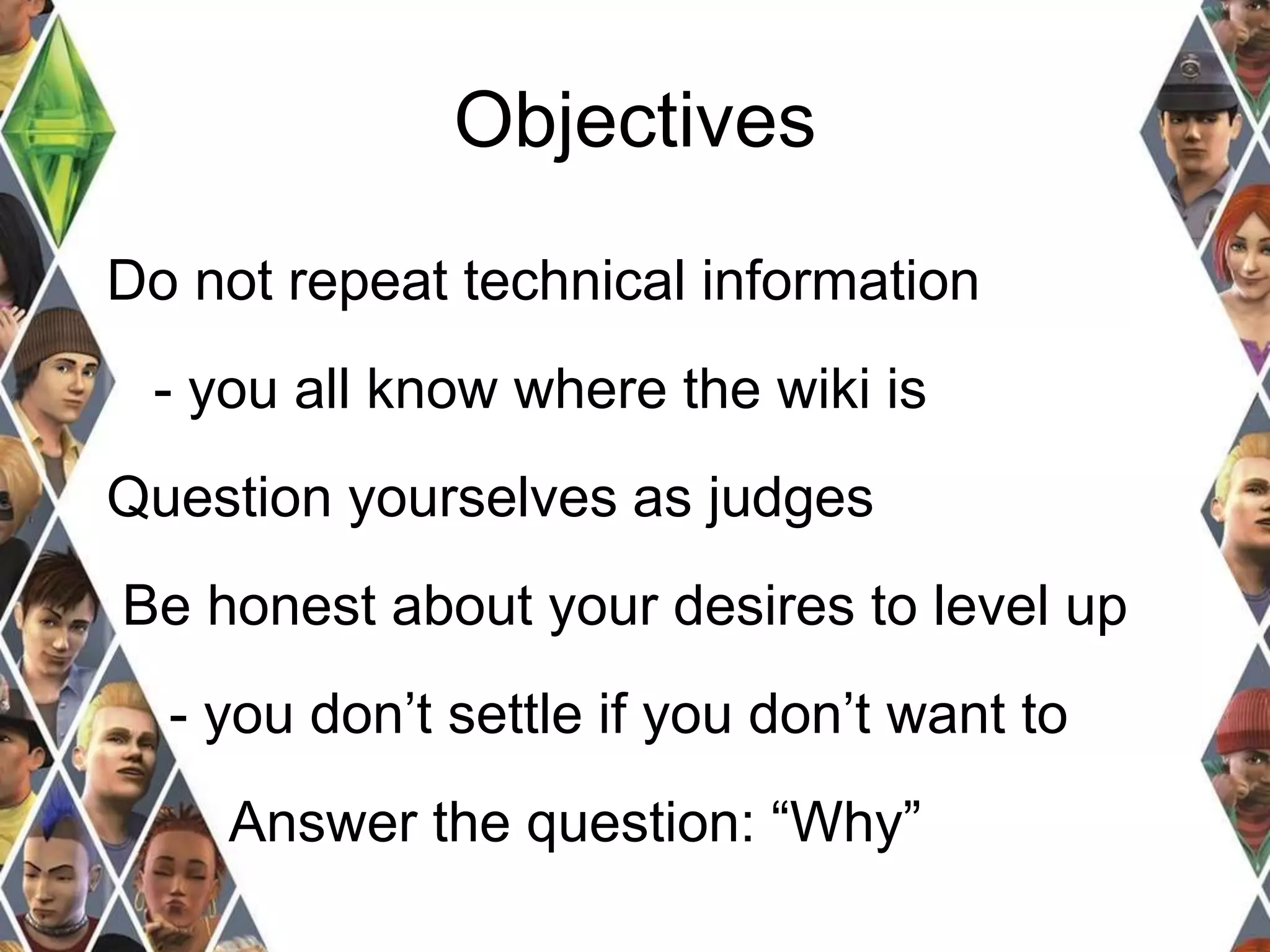 Objectives 
Do not repeat technical information 
- you all know where the wiki is 
Question yourselves as judges 
Be honest about your desires to level up 
- you don’t settle if you don’t want to 
Answer the question: “Why” 
 
