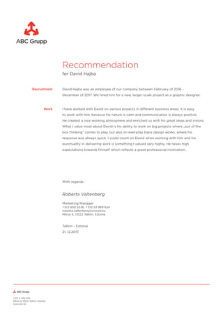 Recommendation
for David Hajba
David Hajba was an employee of our company between February of 2016 -
December of 2017. We hired him for a new, larger-scale project as a graphic designer.
Recruitment
I have worked with David on various projects in different business areas. It is easy
to work with him, because his nature is calm and communication is always positive.
He created a nice working atmosphere and enriched us with his great ideas and visions.
What I value most about David is his ability to work on big projects where „out of the
box thinking“ comes to play, but also on everyday basis design works, where his
response was always quick. I could count on David when working with him and his
punctuality in delivering work is something I valued very highly. He raises high
expectations towards himself which reﬂects a great professional motivation.
Tallinn - Estonia
21. 12.2017.
Marketing Manager
+372 650 5536, +372 53 989 624
roberta.valtenberg@uniced.eu
Mõisa 4, 13522 Tallinn, Estonia
+372 6 505 505
Mõisa 4, 13522 Tallinn, Estonia
www.abc.ee
With regards :
Work
Roberta Valtenberg
 