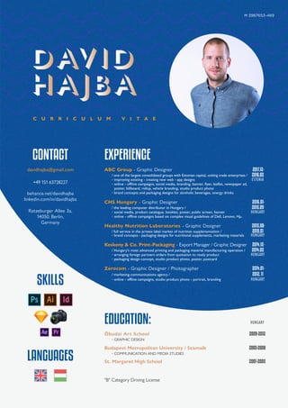 C U R R I C U L U M V I T A E
EXPERIENCE
ABC Group - Graphic Designer 2017.12-
/ one of the largest consolidated groups with Estonian capital, uniting trade enterprises / 2016.02
◦ improving existing - creating new web - app designs ESTONIA
◦ online - oﬄine campaigns; social media, branding, banner, flyer, leaflet, newspaper ad,
poster, billboard, rollup, vehicle branding, studio product photo
◦ brand concepts and packaging designs for alcoholic beverages, energy drinks
CHS Hungary - Graphic Designer 2016.01-
/ the leading computer distributor in Hungary / 2015.09
◦ social media, product catalogue, booklet, poster, public screen, banner HUNGARY
◦ online - oﬄine campaigns based on complex visual guidelines of Dell, Lenovo, Hp,
Healthy Nutrition Laboratories - Graphic Designer 2015.08-
/ full service in the private label market of nutrition supplementation / 2015.01
◦ brand concepts - packaging designs for nutritional supplements, marketing materials HUNGARY
Keskeny & Co. Print-Packaging - Export Manager / Graphic Designer 2014.12-
/ Hungary's most advanced printing and packaging material manufacturing operation / 2014.02
◦ arranging foreign partners orders from quotation to ready product HUNGARY
◦ packaging design concept, studio product photo, poster, postcard
Zerocom - Graphic Designer / Photographer 2014.01-
/ marketing communications agency / 2012.11
◦ online - offline campaigns, studio product photo - portrait, branding HUNGARY
CONTACT
davidhajba@gmail.com
+49 151 63728227
behance.net/davidhajba
linkedin.com/in/davidhajba
Ratzeburger Allee 3a,
14050. Berlin,
Germany
SKILLS
LANGUAGES
Ħ 3987653-469
EDUCATION: HUNGARY
Óbudai Art School 2009-2012
◦ GRAPHIC DESIGN
Budapest Metropolitan University / Szamalk 2005-2008
◦ COMMUNICATION AND MEDIA STUDIES
St. Margaret High School 2001-2005
"B" Category Driving License
 