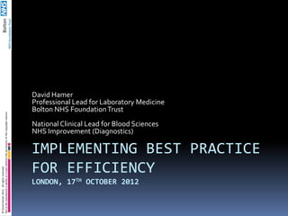 David Hamer
                                                                                          Professional Lead for Laboratory Medicine
                                                                                          Bolton NHS Foundation Trust
Not to be reproduced in whole or in part without the permission of the copyright owners




                                                                                          National Clinical Lead for Blood Sciences
                                                                                          NHS Improvement (Diagnostics)

                                                                                          IMPLEMENTING BEST PRACTICE
                                                                                          FOR EFFICIENCY
© David Hamer 2012. All rights reserved.




                                                                                          LONDON, 17TH OCTOBER 2012
 