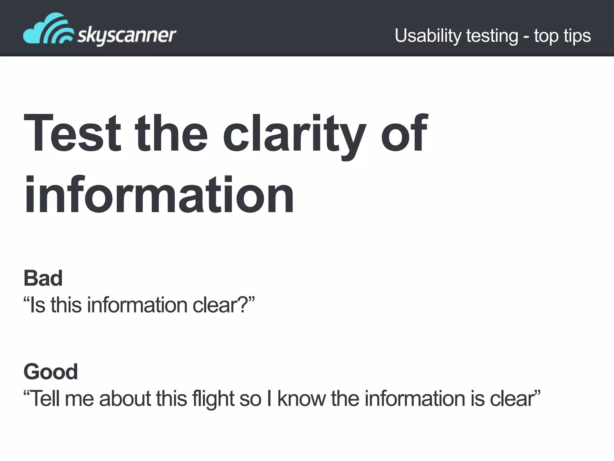 Usability testing - top tips

Test the clarity of
information
Bad
“Is this information clear?”
Good
“Tell me about this flight so I know the information is clear”

 