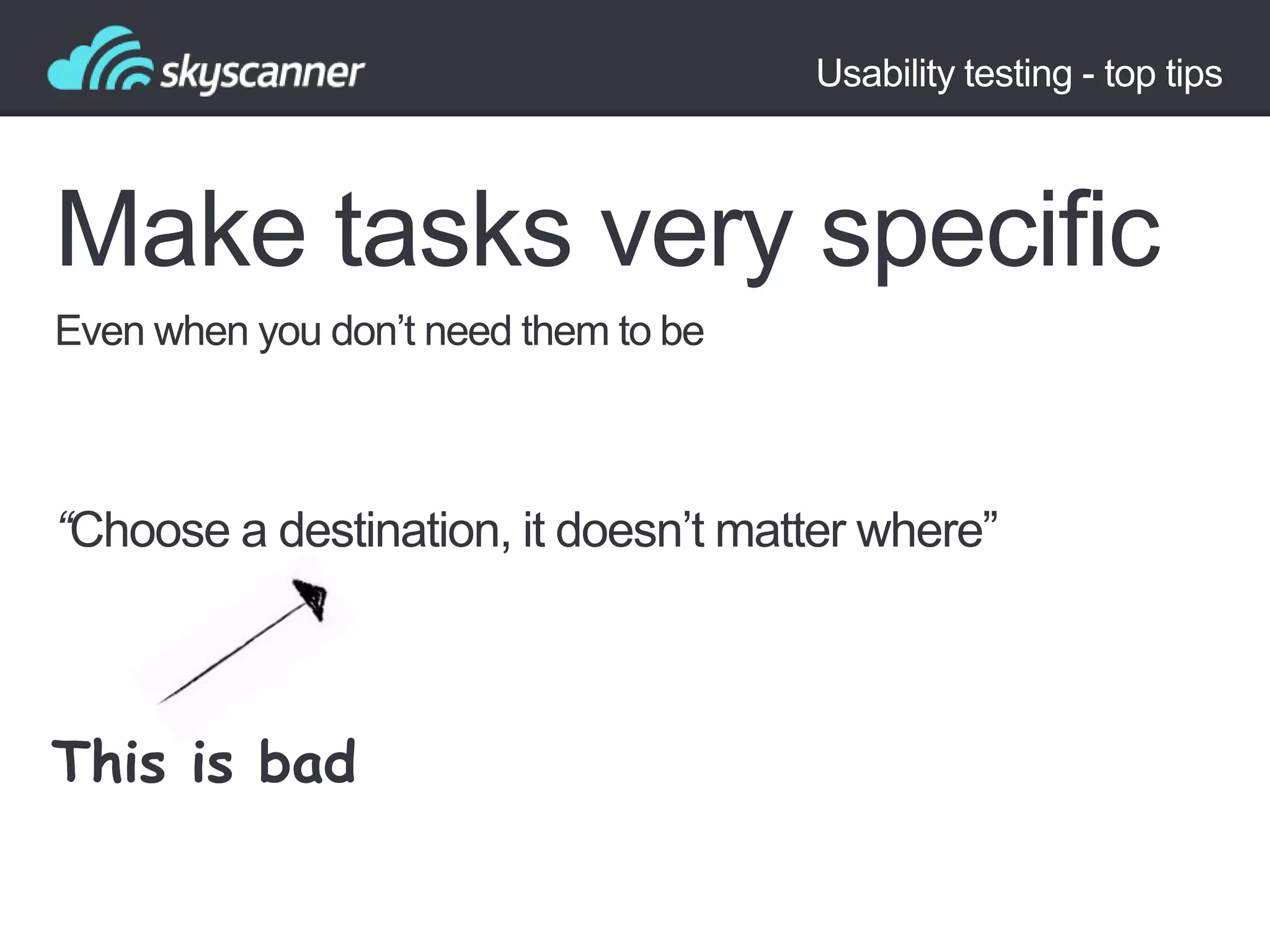 Usability testing - top tips

Make tasks very specific
Even when you don‟t need them to be

“Choose a destination, it doesn‟t matter where”

This is bad

 