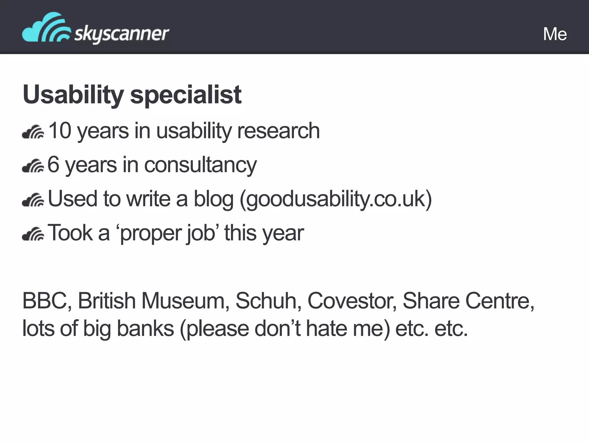 Me

Usability specialist
10 years in usability research
6 years in consultancy
Used to write a blog (goodusability.co.uk)
Took a „proper job‟ this year
BBC, British Museum, Schuh, Covestor, Share Centre,
lots of big banks (please don‟t hate me) etc. etc.

 