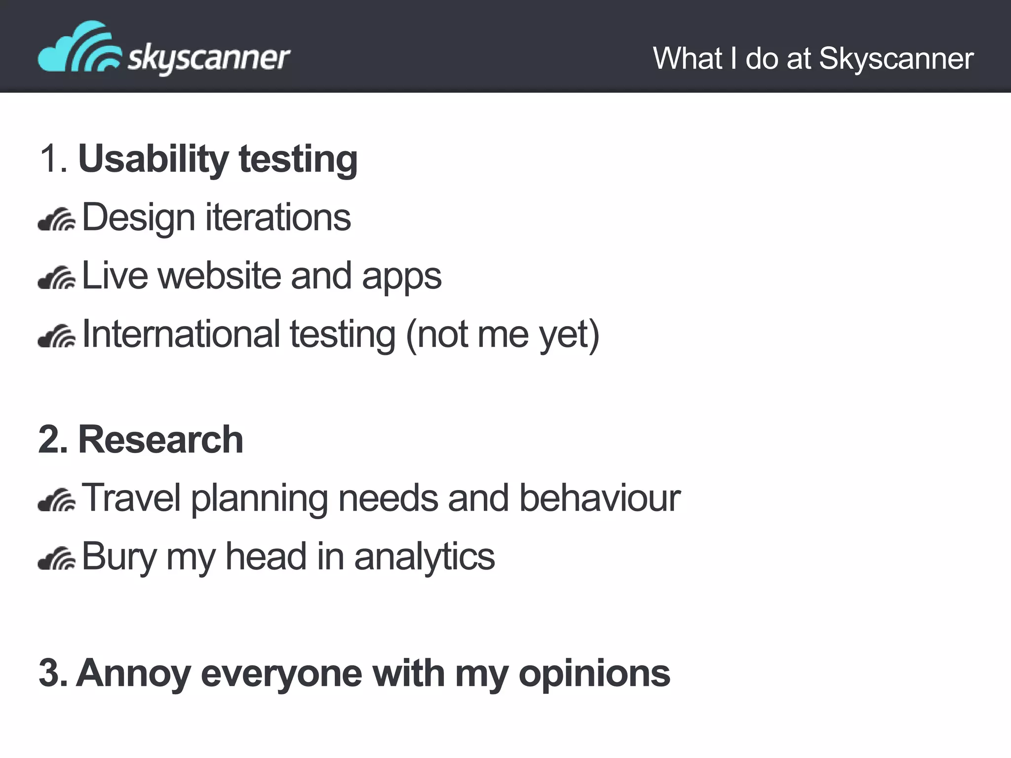 What I do at Skyscanner

1. Usability testing
Design iterations
Live website and apps
International testing (not me yet)
2. Research
Travel planning needs and behaviour
Bury my head in analytics
3. Annoy everyone with my opinions

 