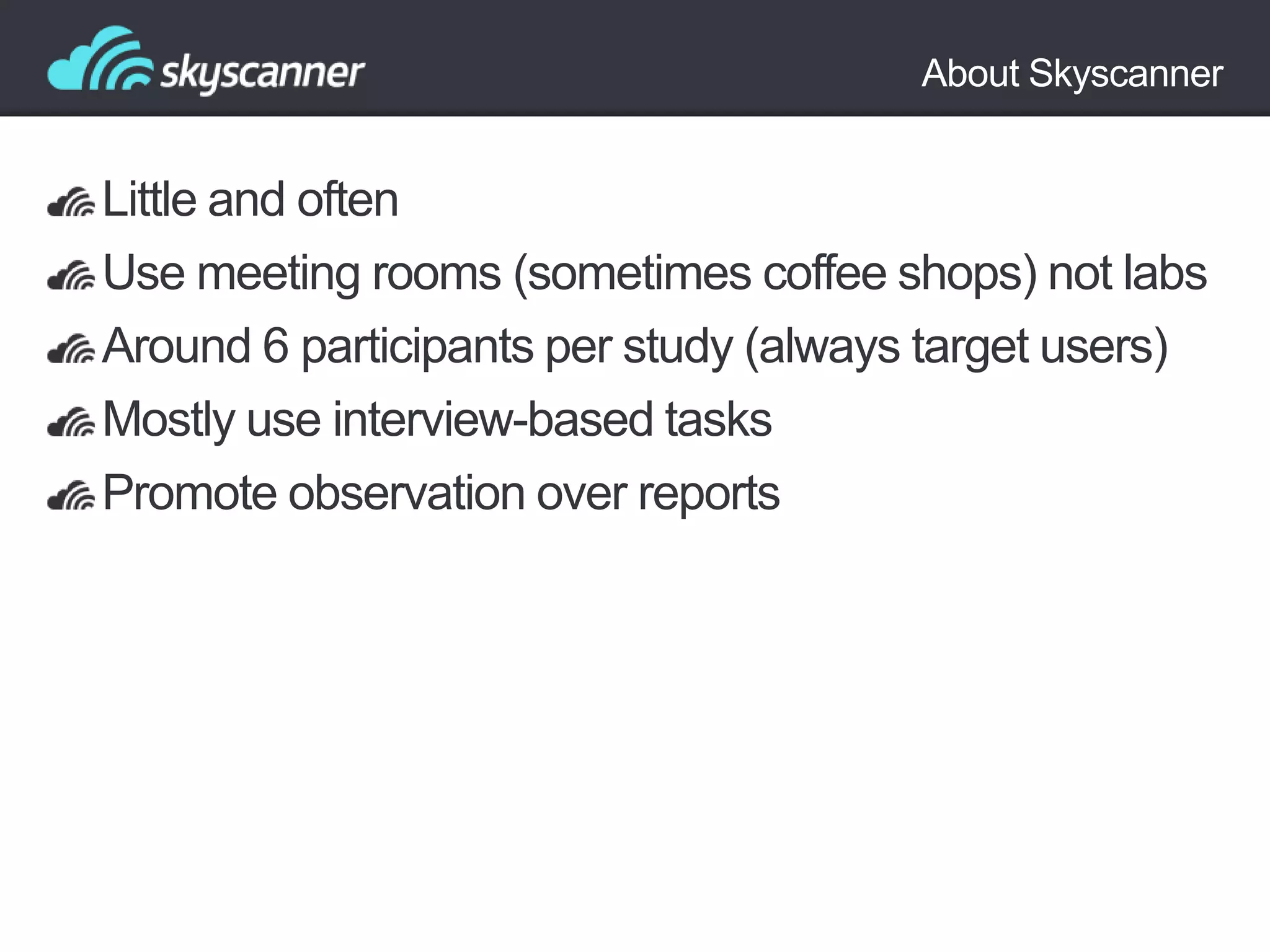 About Skyscanner

Little and often
Use meeting rooms (sometimes coffee shops) not labs
Around 6 participants per study (always target users)
Mostly use interview-based tasks
Promote observation over reports

 