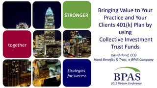 STRONGER
together
Strategies
for success
2015 Partner Conference
Bringing Value to Your
Practice and Your
Clients 401(k) Plan by
using
Collective Investment
Trust Funds
David Hand, CEO
Hand Benefits & Trust, a BPAS Company
 