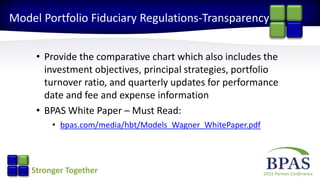 2015 Partner ConferenceStronger Together
Model Portfolio Fiduciary Regulations-Transparency
• Provide the comparative chart which also includes the
investment objectives, principal strategies, portfolio
turnover ratio, and quarterly updates for performance
date and fee and expense information
• BPAS White Paper – Must Read:
• bpas.com/media/hbt/Models_Wagner_WhitePaper.pdf
 