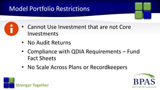 2015 Partner ConferenceStronger Together
Model Portfolio Restrictions
• Cannot Use Investment that are not Core
Investments
• No Audit Returns
• Compliance with QDIA Requirements – Fund
Fact Sheets
• No Scale Across Plans or Recordkeepers
 