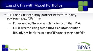 2015 Partner ConferenceStronger Together
Use of CTFs with Model Portfolios
• CIF’s bank trustee may partner with third-party
advisors (e.g., RIA firm)
— For example, RIA advises plan clients on their DIAs
— CIF is created using same DIAs as custom solution
— RIA advises bank trustee on CIF’s underlying portfolio
 