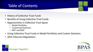 2015 Partner ConferenceStronger Together
Table of Contents
• History of Collective Trust Funds
• Benefits of Using Collective Trust Funds
• Opportunities in Collective Trust Space
• Model Portfolios
• Customized Solutions
• MET and MEP
• Using Collective Trust Funds in Model Portfolios and Custom Solutions
• 2015 Fiduciary Regulations
 