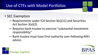 2015 Partner ConferenceStronger Together
Use of CTFs with Model Portfolios
• SEC Exemption
— Requirements under ICA Section 3(c)(11) and Securities
Act Section 3(a)(2).
— Requires bank trustee to exercise “substantial investment
responsibility.”
— Bank trustee must have final authority over following RIA’s
advice.
 