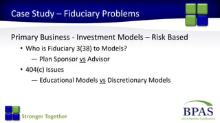 2015 Partner ConferenceStronger Together
Case Study – Fiduciary Problems
Primary Business - Investment Models – Risk Based
• Who is Fiduciary 3(38) to Models?
— Plan Sponsor vs Advisor
• 404(c) Issues
— Educational Models vs Discretionary Models
 