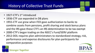 2015 Partner ConferenceStronger Together
History of Collective Trust Funds
• 1927-CTF’s 1st introduced
• 1936-CTF use expanded in DB plans
• 1955-CTF use grew when FED gave authorization to banks to
combine assets from pensions, profit sharing and stock bonus plans
and the IRS gave those CTF’s an IRS determination to be tax exempt
• 2000-CTF’s began trading on the NSCC’s Fund/SERV platform
• 2012-DOL requires plan administrators to standardized strategy, risk,
performance and expense disclosures for plan participants for
comparative purposes
 
