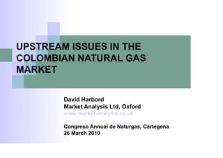 UPSTREAM ISSUES IN THE
COLOMBIAN NATURAL GAS
MARKET

        David Harbord
        Market Analysis Ltd, Oxford
        www.market-analysis.co.uk

        Congreso Annual de Naturgas, Cartegena
        26 March 2010
 