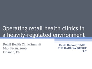 Operating retail health clinics in a heavily-regulated environment Retail Health Clinic Summit May 28-29, 2009 Orlando, FL David Harlow JD MPH THE HARLOW GROUP LLC 