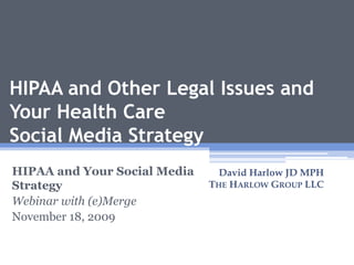 HIPAA and Other Legal Issues and
Your Health Care
Social Media Strategy
HIPAA and Your Social Media
Strategy
Webinar with (e)Merge
November 18, 2009
David Harlow JD MPH
THE HARLOW GROUP LLC
1
 