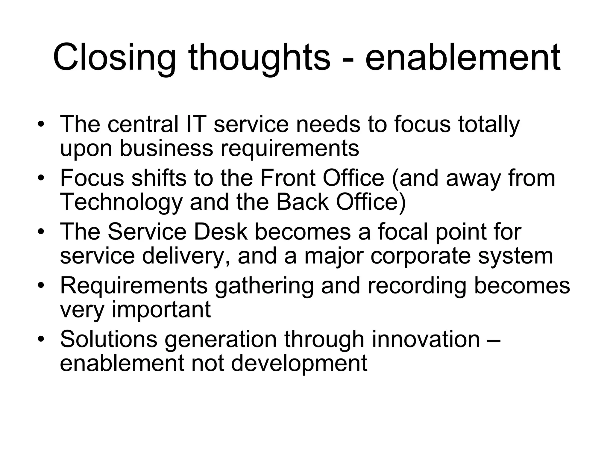 Closing thoughts - enablement The central IT service needs to focus totally upon business requirements  Focus shifts to the Front Office (and away from Technology and the Back Office) The Service Desk becomes a focal point for service delivery, and a major corporate system  Requirements gathering and recording becomes very important Solutions generation through innovation – enablement not development 