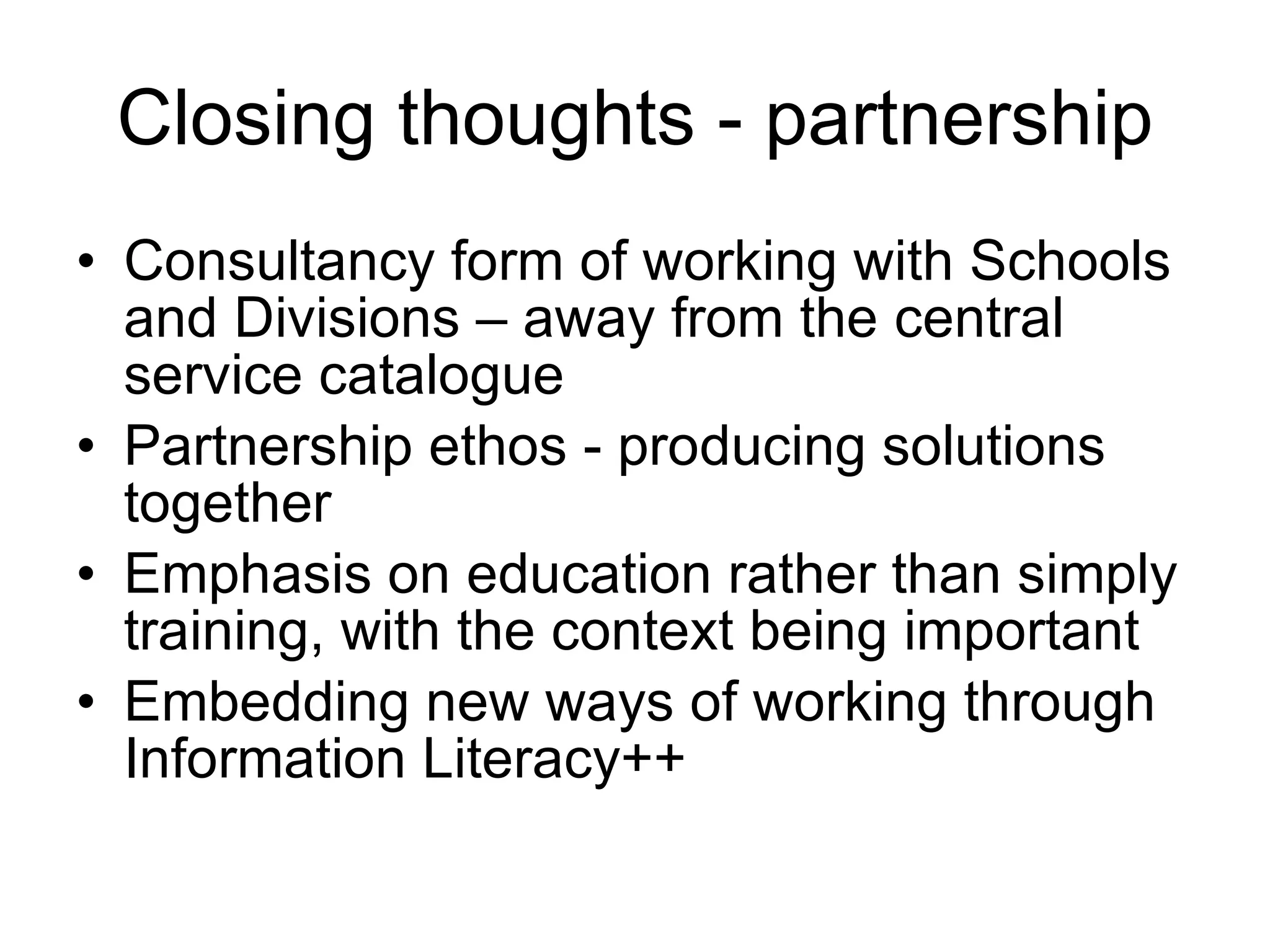 Closing thoughts - partnership Consultancy form of working with Schools and Divisions – away from the central service catalogue Partnership ethos - producing solutions together Emphasis on education rather than simply training, with the context being important Embedding new ways of working through Information Literacy++ 