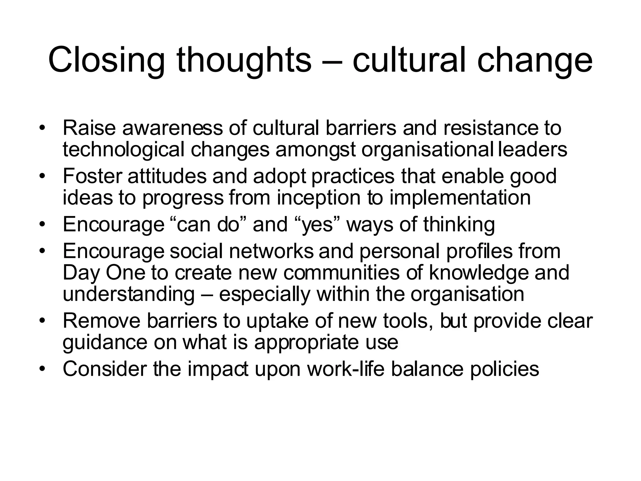 Closing thoughts – cultural change Raise awareness of cultural barriers and resistance to technological changes amongst organisational leaders Foster attitudes and adopt practices that enable good ideas to progress from inception to implementation Encourage “can do” and “yes” ways of thinking Encourage social networks and personal profiles from Day One to create new communities of knowledge and understanding – especially within the organisation Remove barriers to uptake of new tools, but provide clear guidance on what is appropriate use Consider the impact upon work-life balance policies 