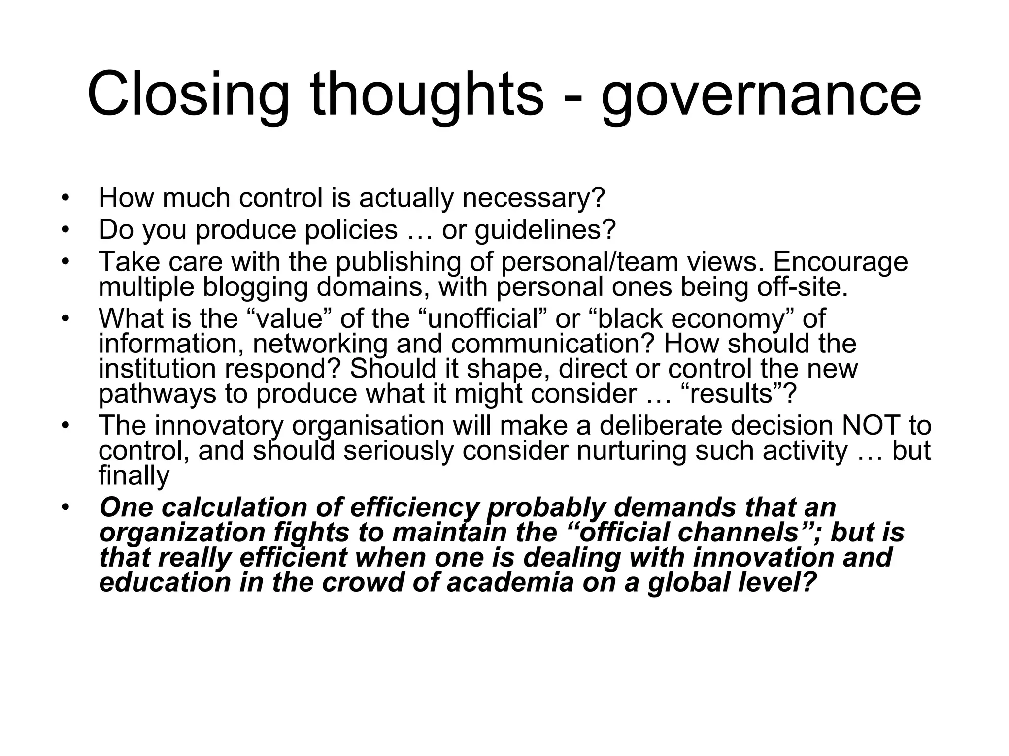 Closing thoughts - governance How much control is actually necessary? Do you produce policies … or guidelines? Take care with the publishing of personal/team views. Encourage multiple blogging domains, with personal ones being off-site. What is the “value” of the “unofficial” or “black economy” of information, networking and communication? How should the institution respond? Should it shape, direct or control the new pathways to produce what it might consider … “results”? The innovatory organisation will make a deliberate decision NOT to control, and should seriously consider nurturing such activity … but finally One calculation of efficiency probably demands that an organization fights to maintain the “official channels”; but is that really efficient when one is dealing with innovation and education in the crowd of academia on a global level? 