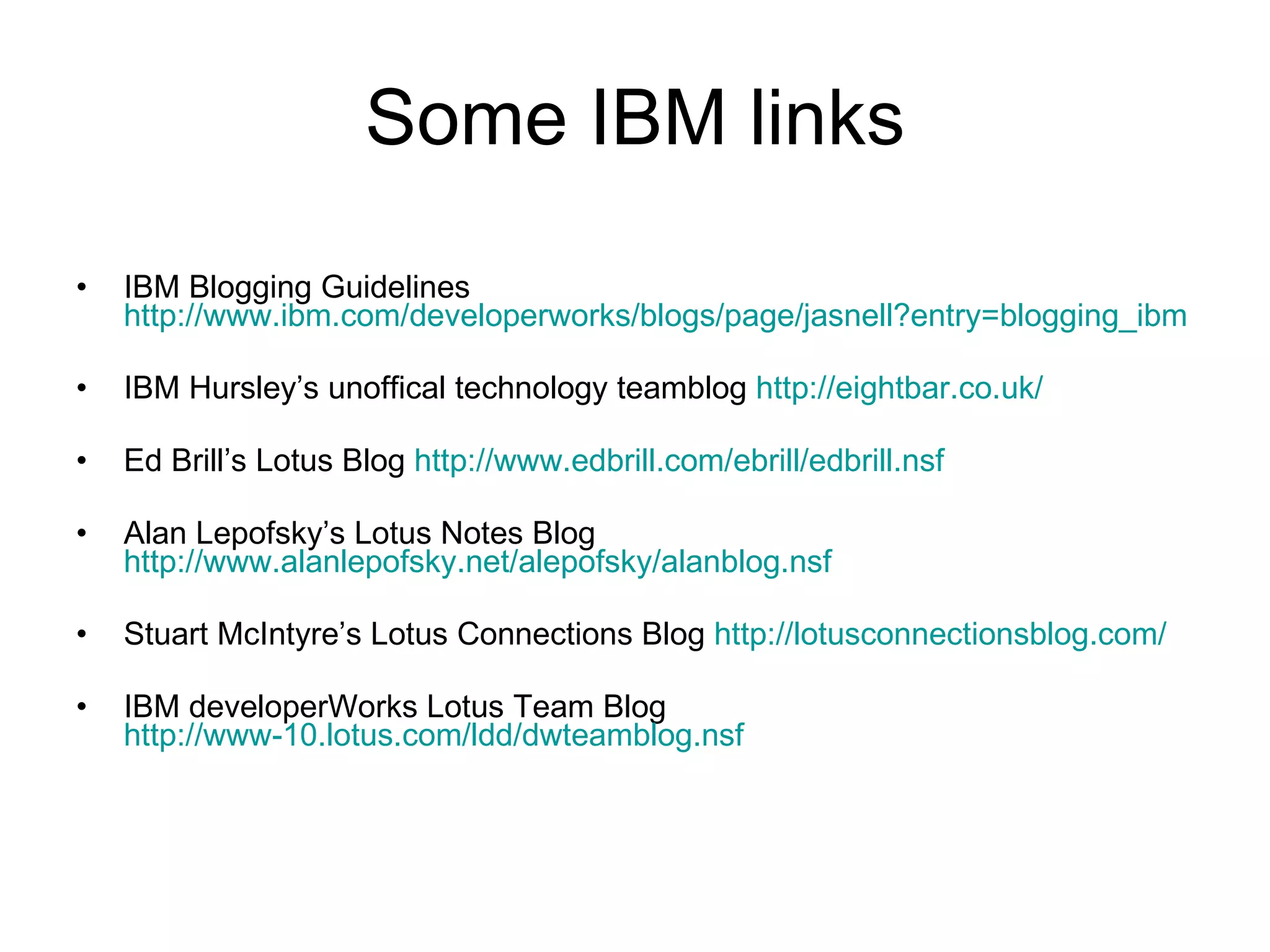 Some IBM links IBM Blogging Guidelines  http://www.ibm.com/developerworks/blogs/page/jasnell?entry=blogging_ibm IBM Hursley’s unoffical technology teamblog  http://eightbar.co.uk/ Ed Brill’s Lotus Blog  http://www.edbrill.com/ebrill/edbrill.nsf Alan Lepofsky’s Lotus Notes Blog  http://www.alanlepofsky.net/alepofsky/alanblog.nsf Stuart McIntyre’s Lotus Connections Blog  http://lotusconnectionsblog.com/ IBM developerWorks Lotus Team Blog http://www-10.lotus.com/ldd/dwteamblog.nsf 