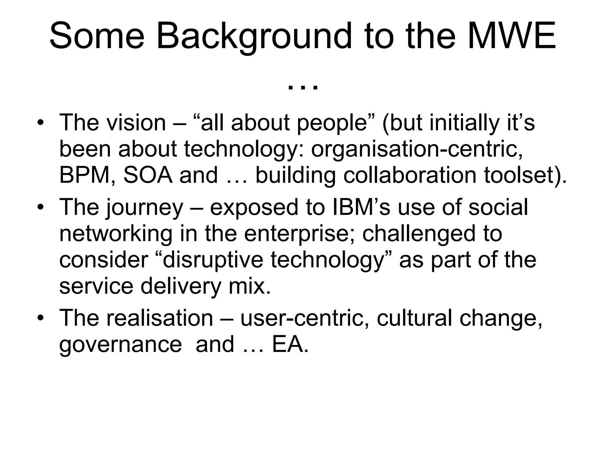 Some Background to the MWE … The vision – “all about people” (but initially it’s been about technology: organisation-centric, BPM, SOA and … building collaboration toolset). The journey – exposed to IBM’s use of social networking in the enterprise; challenged to consider “disruptive technology” as part of the service delivery mix. The realisation – user-centric, cultural change, governance  and … EA. 