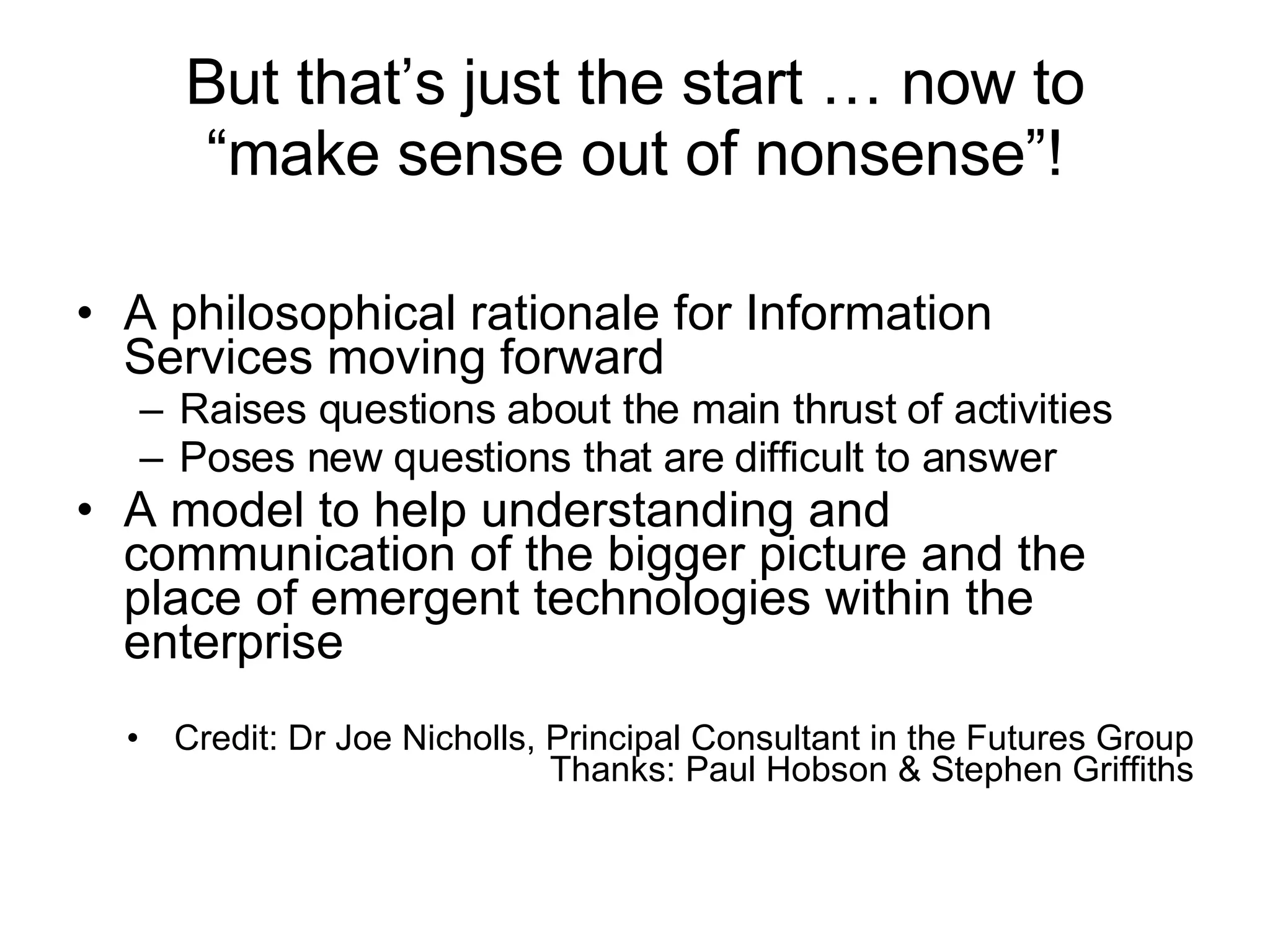 But that’s just the start … now to “make sense out of nonsense”! A philosophical rationale for Information Services moving forward Raises questions about the main thrust of activities Poses new questions that are difficult to answer A model to help understanding and communication of the bigger picture and the place of emergent technologies within the enterprise Credit: Dr Joe Nicholls, Principal Consultant in the Futures Group Thanks: Paul Hobson & Stephen Griffiths 