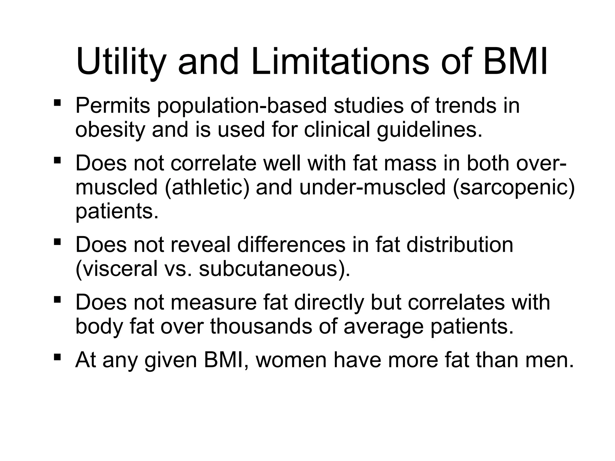 Utility and Limitations of BMI
 Permits population-based studies of trends in
obesity and is used for clinical guidelines.
 Does not correlate well with fat mass in both over-
muscled (athletic) and under-muscled (sarcopenic)
patients.
 Does not reveal differences in fat distribution
(visceral vs. subcutaneous).
 Does not measure fat directly but correlates with
body fat over thousands of average patients.
 At any given BMI, women have more fat than men.
 
