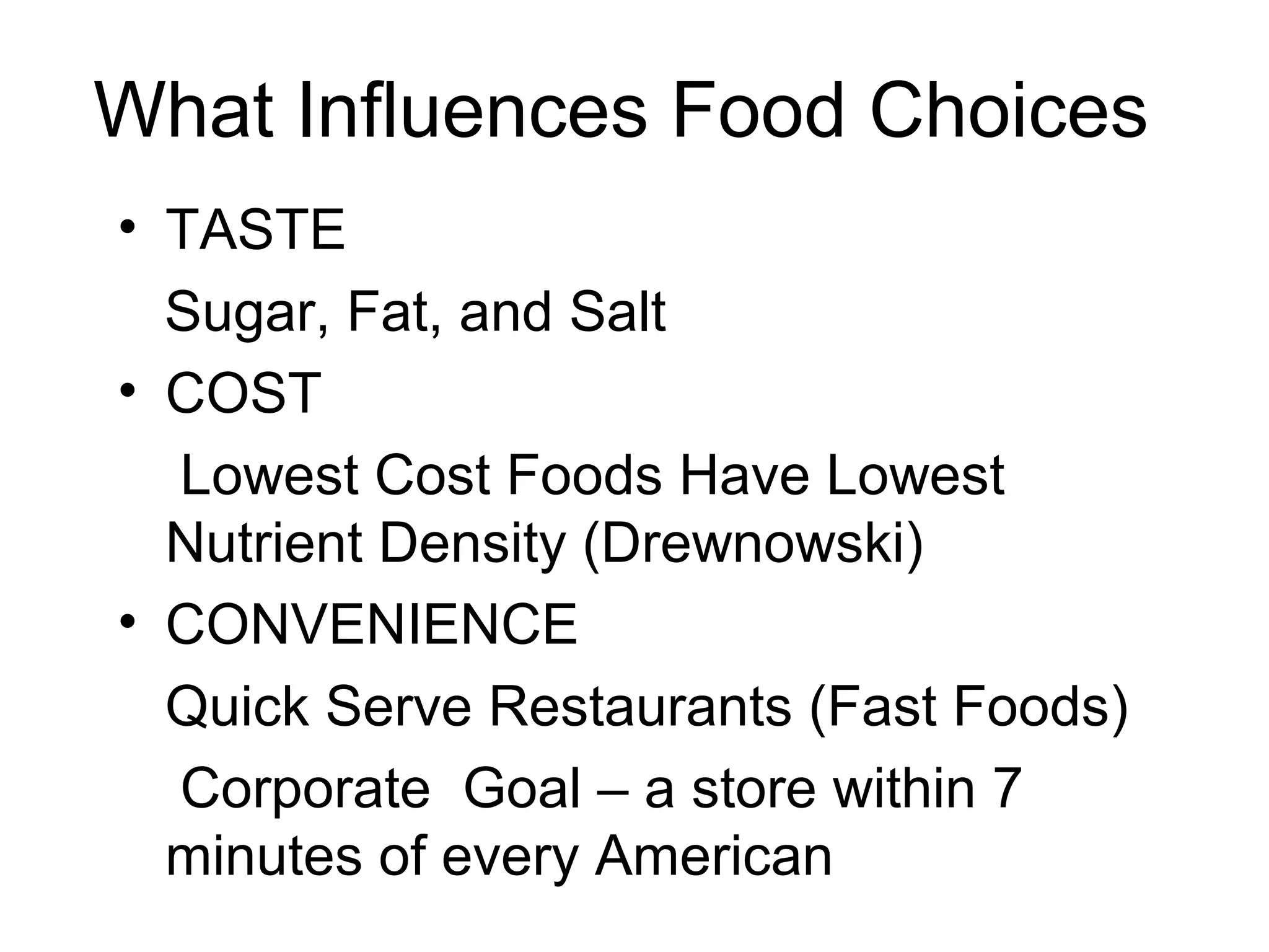 What Influences Food Choices
• TASTE
Sugar, Fat, and Salt
• COST
Lowest Cost Foods Have Lowest
Nutrient Density (Drewnowski)
• CONVENIENCE
Quick Serve Restaurants (Fast Foods)
Corporate Goal – a store within 7
minutes of every American
 