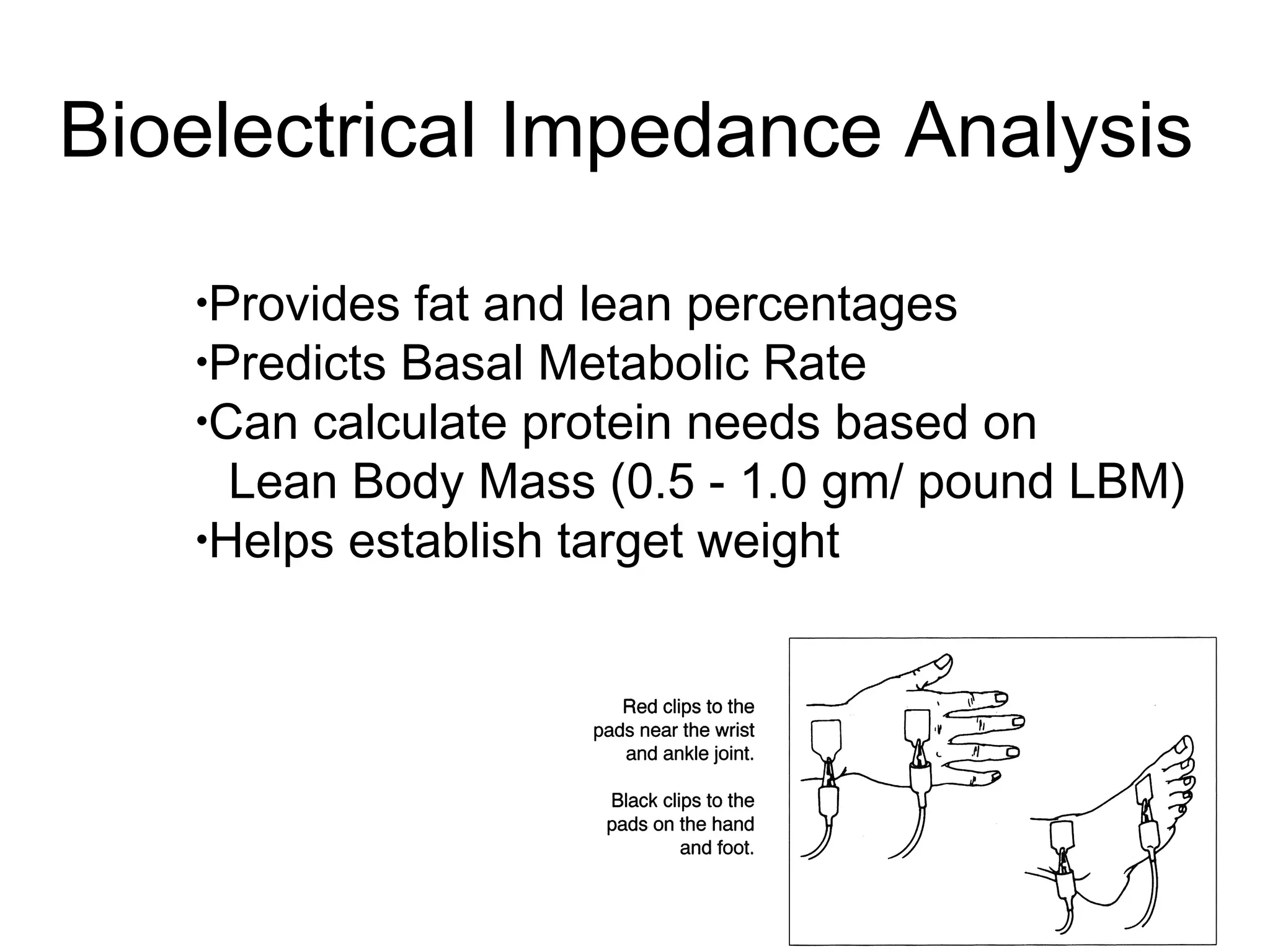 •Provides fat and lean percentages
•Predicts Basal Metabolic Rate
•Can calculate protein needs based on
Lean Body Mass (0.5 - 1.0 gm/ pound LBM)
•Helps establish target weight
Bioelectrical Impedance Analysis
 