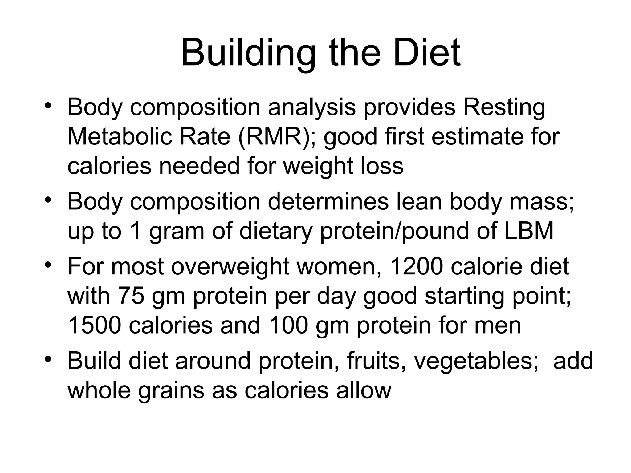 Building the Diet
• Body composition analysis provides Resting
Metabolic Rate (RMR); good first estimate for
calories needed for weight loss
• Body composition determines lean body mass;
up to 1 gram of dietary protein/pound of LBM
• For most overweight women, 1200 calorie diet
with 75 gm protein per day good starting point;
1500 calories and 100 gm protein for men
• Build diet around protein, fruits, vegetables; add
whole grains as calories allow
 