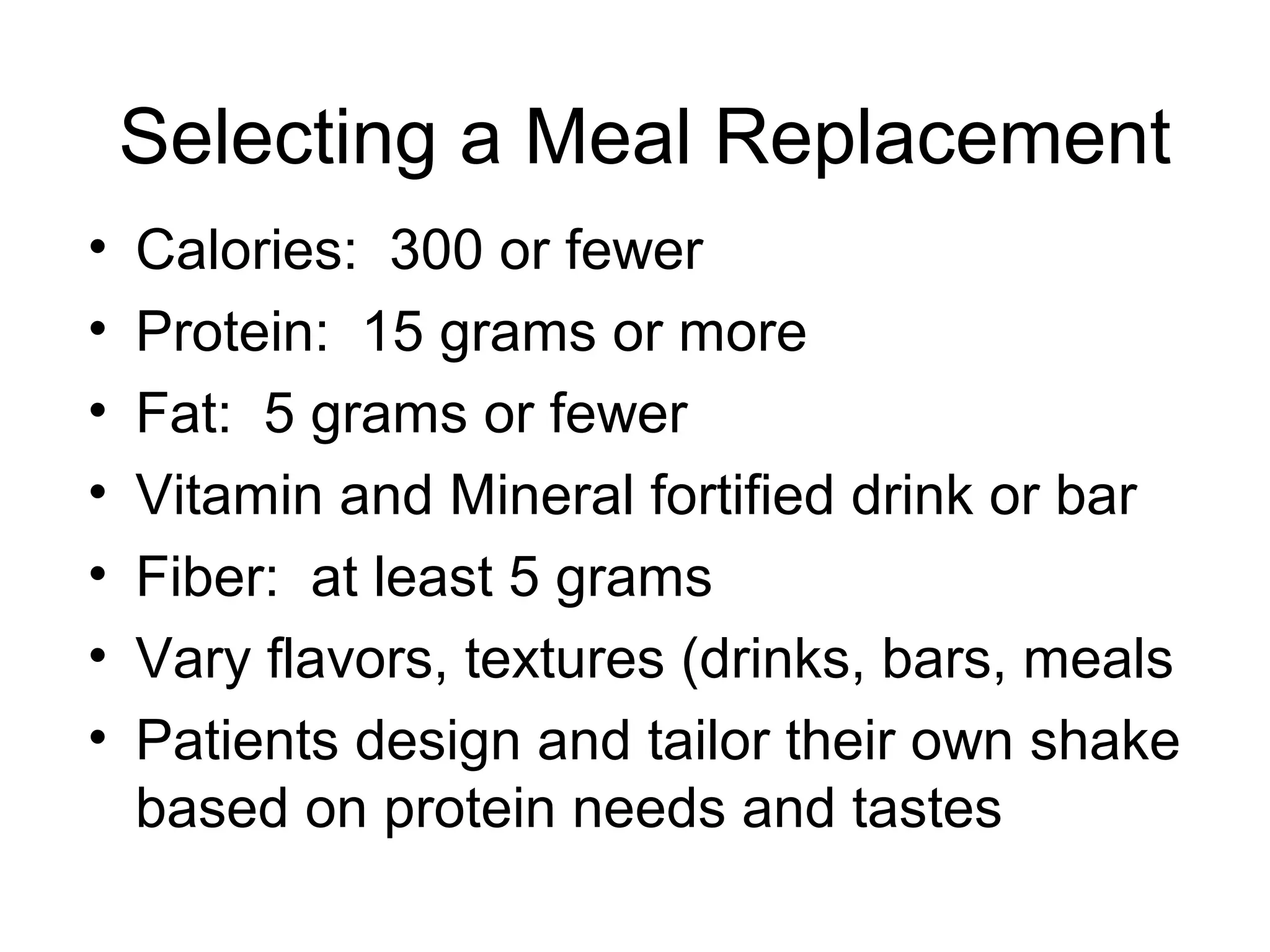 Selecting a Meal Replacement
• Calories: 300 or fewer
• Protein: 15 grams or more
• Fat: 5 grams or fewer
• Vitamin and Mineral fortified drink or bar
• Fiber: at least 5 grams
• Vary flavors, textures (drinks, bars, meals
• Patients design and tailor their own shake
based on protein needs and tastes
 