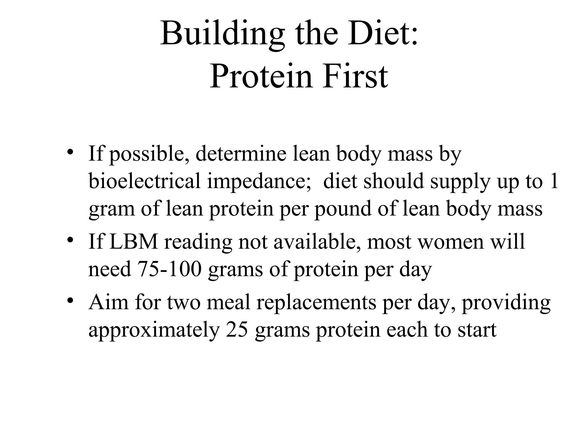 Building the Diet:
Protein First
• If possible, determine lean body mass by
bioelectrical impedance; diet should supply up to 1
gram of lean protein per pound of lean body mass
• If LBM reading not available, most women will
need 75-100 grams of protein per day
• Aim for two meal replacements per day, providing
approximately 25 grams protein each to start
 