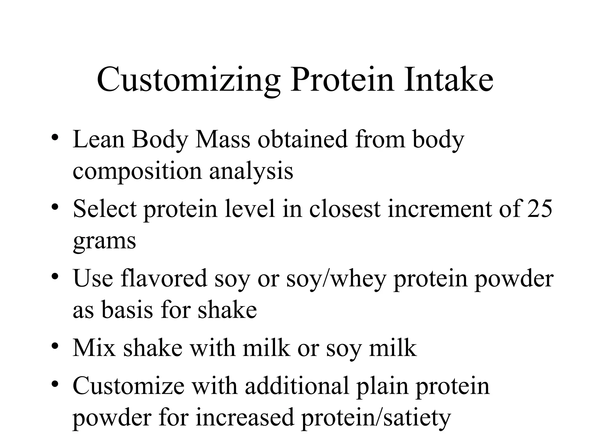 Customizing Protein Intake
• Lean Body Mass obtained from body
composition analysis
• Select protein level in closest increment of 25
grams
• Use flavored soy or soy/whey protein powder
as basis for shake
• Mix shake with milk or soy milk
• Customize with additional plain protein
powder for increased protein/satiety
 