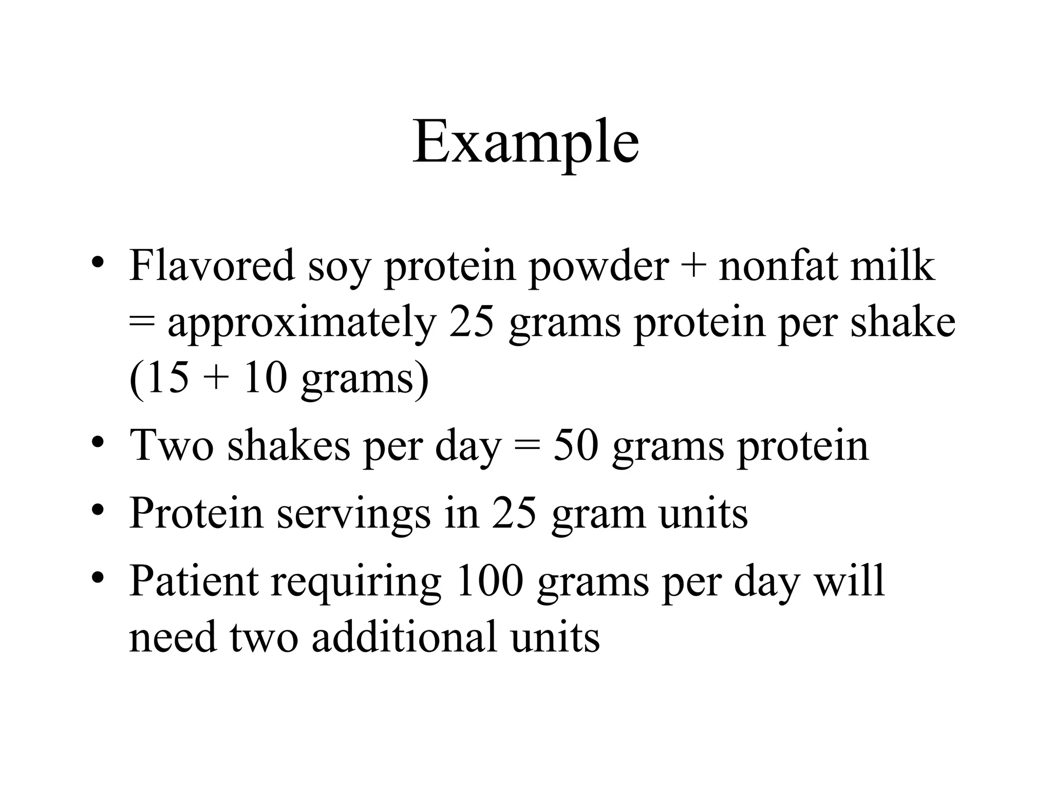 Example
• Flavored soy protein powder + nonfat milk
= approximately 25 grams protein per shake
(15 + 10 grams)
• Two shakes per day = 50 grams protein
• Protein servings in 25 gram units
• Patient requiring 100 grams per day will
need two additional units
 
