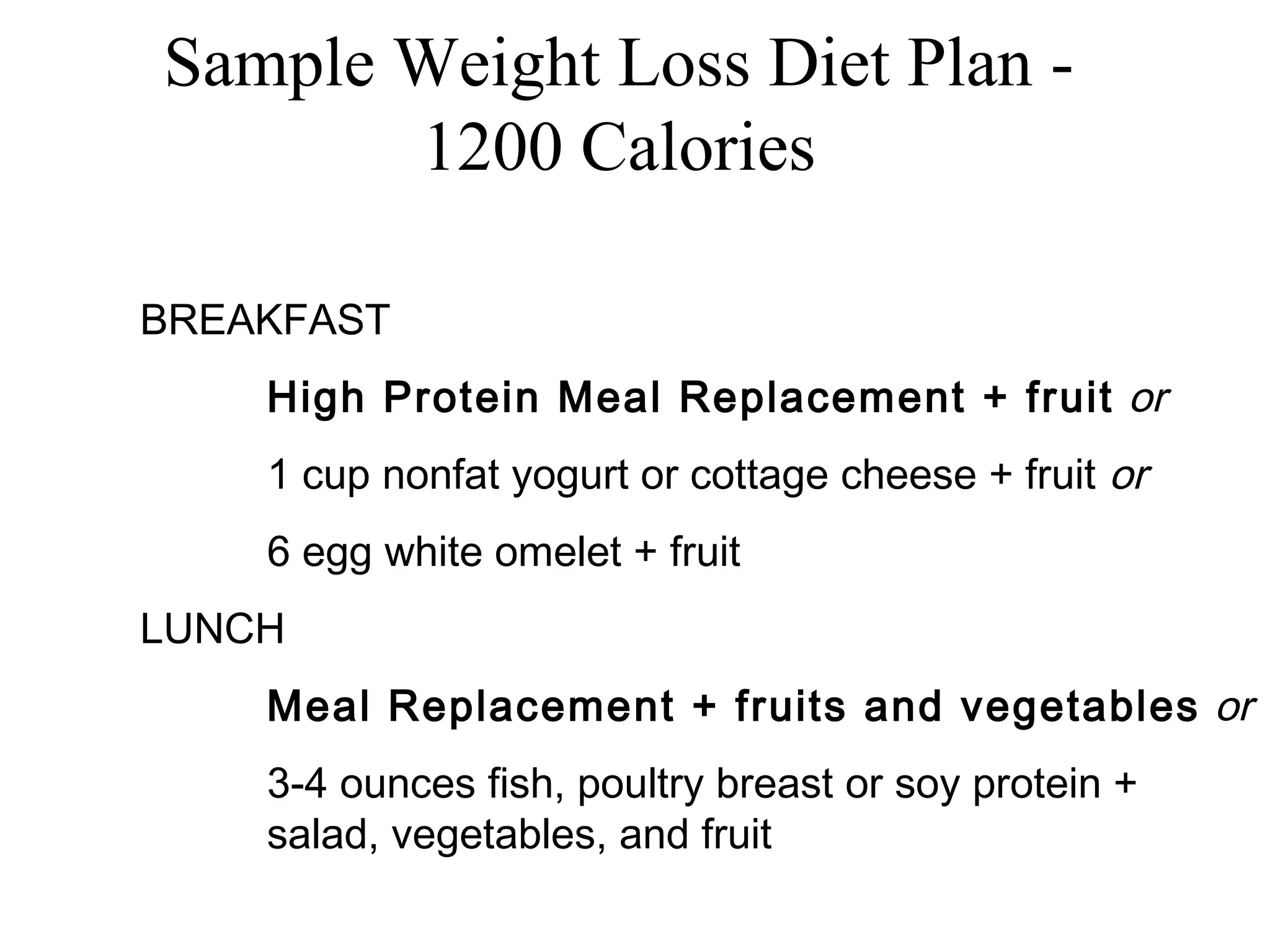 Sample Weight Loss Diet Plan -
1200 Calories
BREAKFAST
High Protein Meal Replacement + fruit or
1 cup nonfat yogurt or cottage cheese + fruit or
6 egg white omelet + fruit
LUNCH
Meal Replacement + fruits and vegetables or
3-4 ounces fish, poultry breast or soy protein +
salad, vegetables, and fruit
 