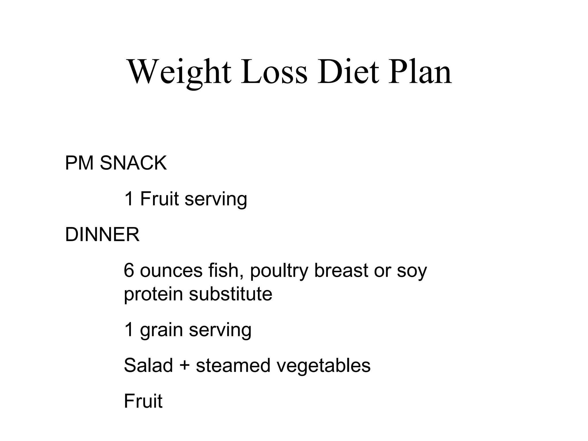 Weight Loss Diet Plan
PM SNACK
1 Fruit serving
DINNER
6 ounces fish, poultry breast or soy
protein substitute
1 grain serving
Salad + steamed vegetables
Fruit
 