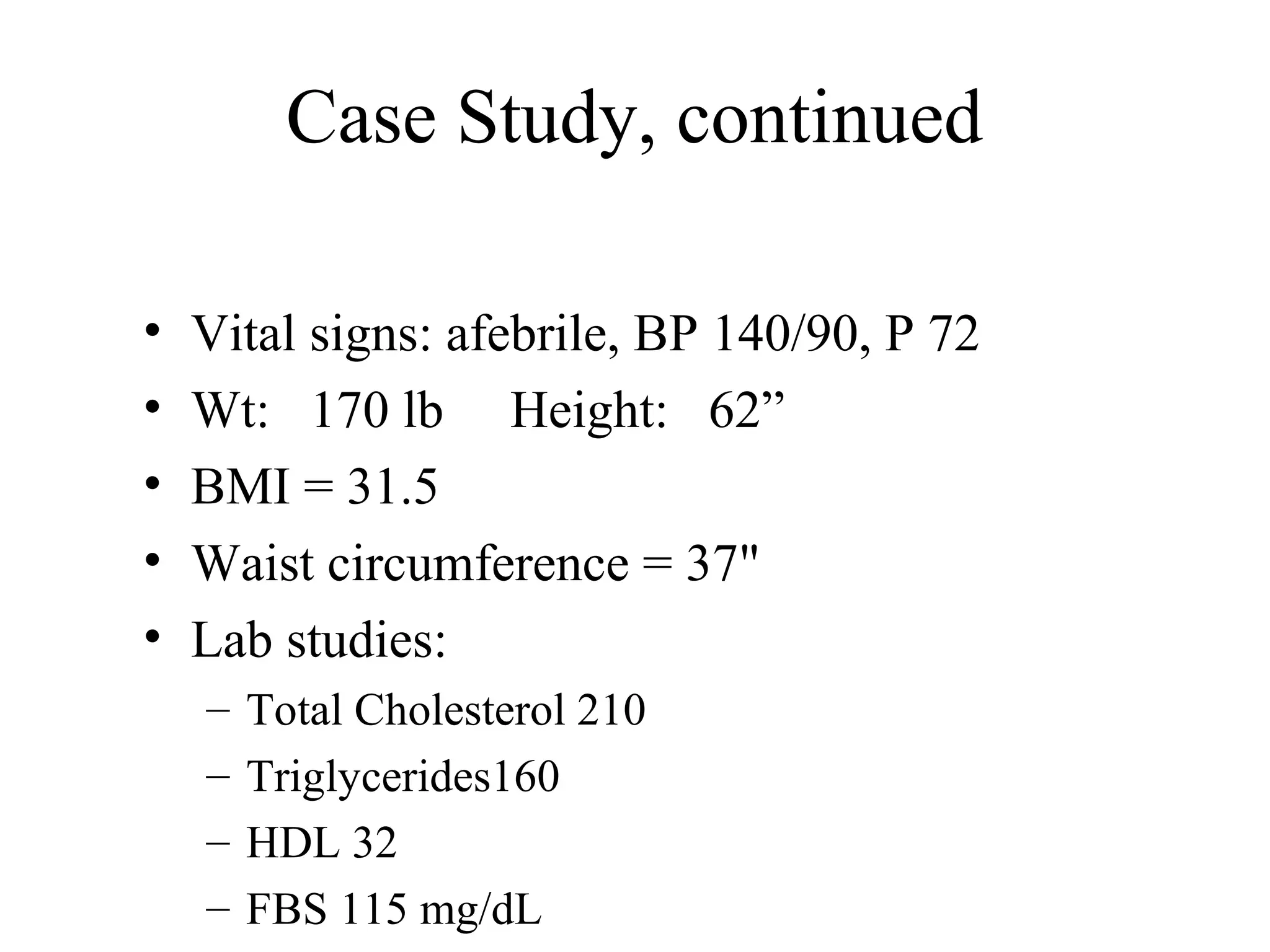 Case Study, continued
• Vital signs: afebrile, BP 140/90, P 72
• Wt: 170 lb Height: 62”
• BMI = 31.5
• Waist circumference = 37"
• Lab studies:
– Total Cholesterol 210
– Triglycerides160
– HDL 32
– FBS 115 mg/dL
 