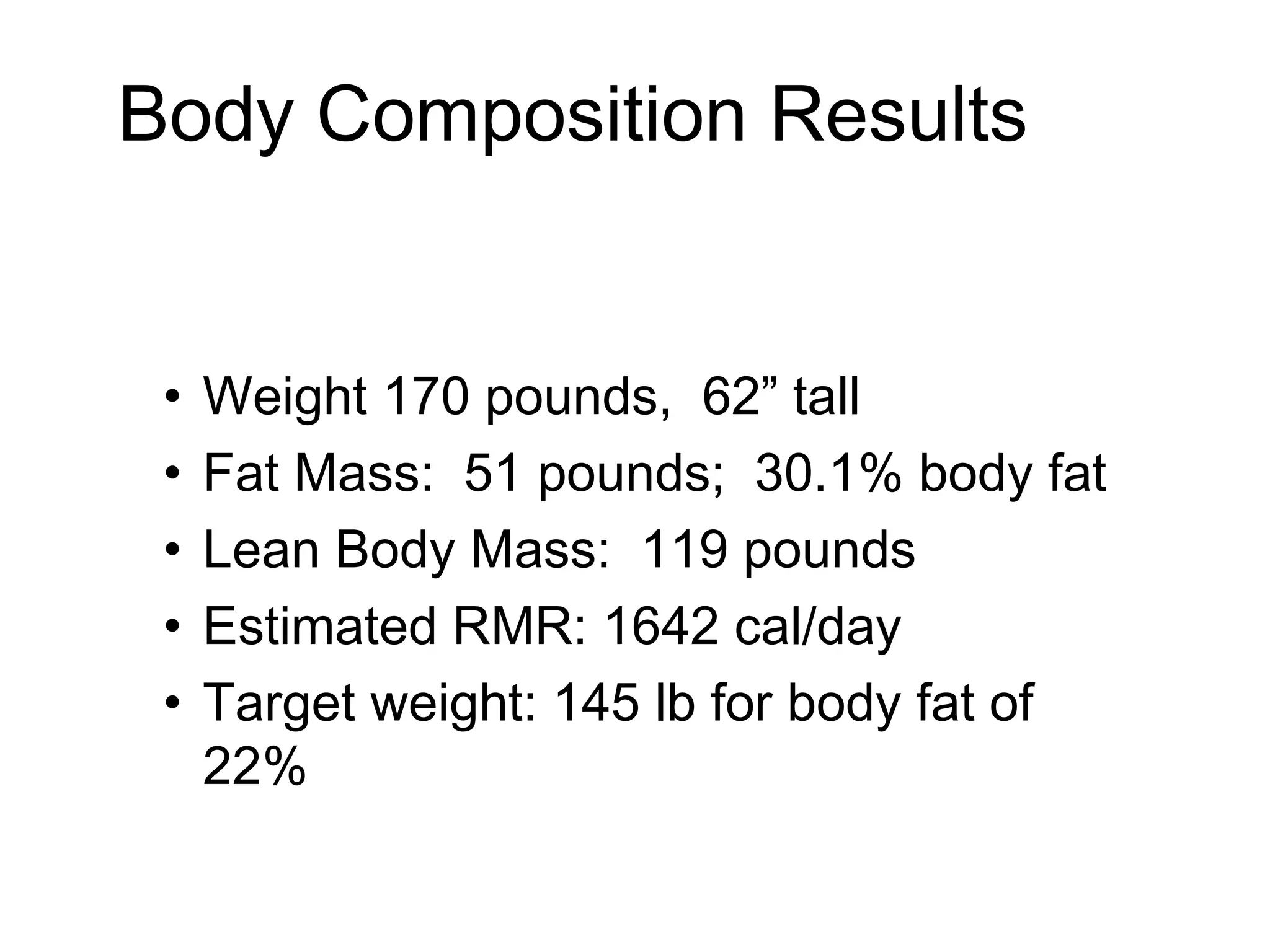 Body Composition Results
• Weight 170 pounds, 62” tall
• Fat Mass: 51 pounds; 30.1% body fat
• Lean Body Mass: 119 pounds
• Estimated RMR: 1642 cal/day
• Target weight: 145 lb for body fat of
22%
 