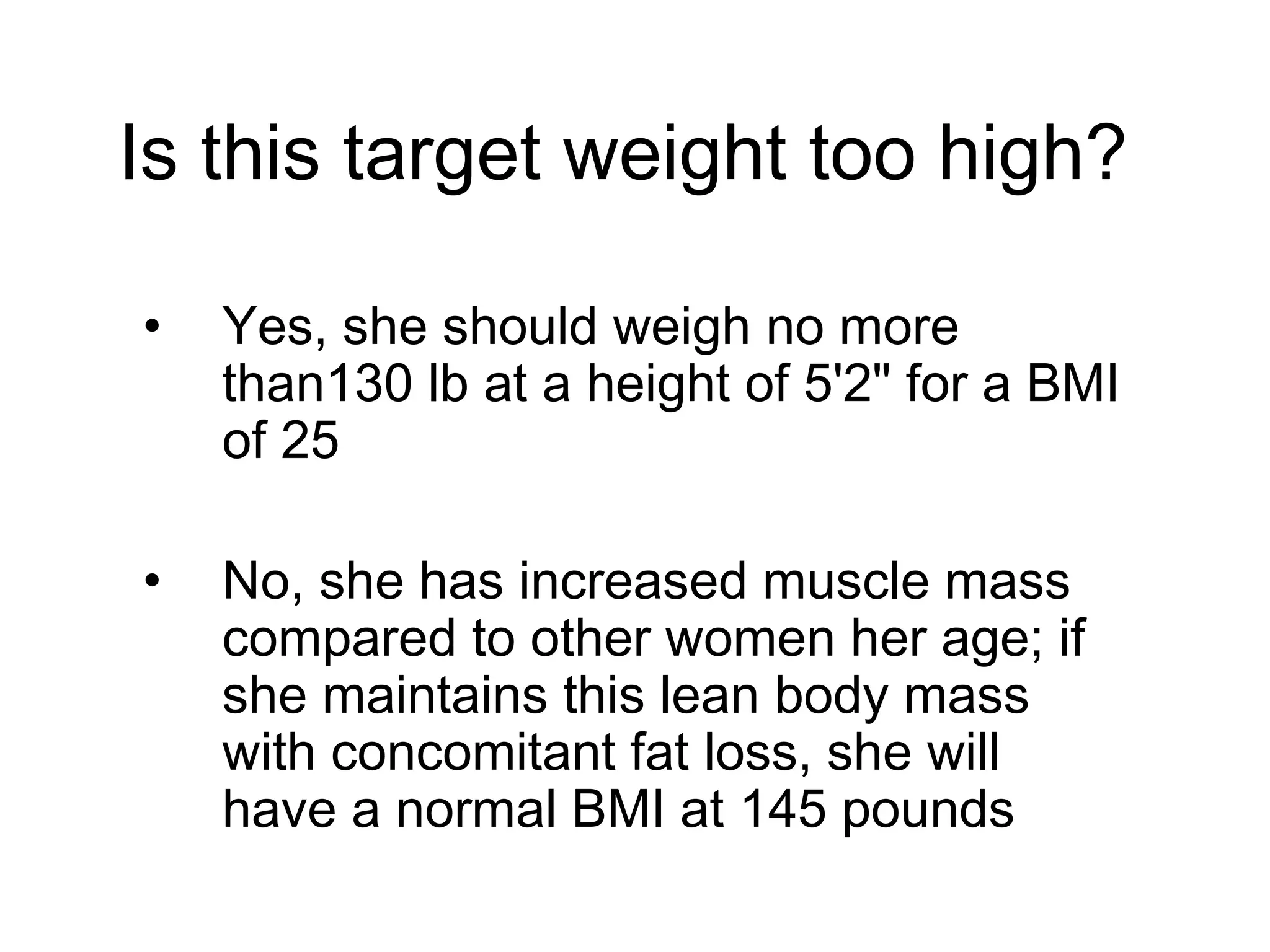 Is this target weight too high?
• Yes, she should weigh no more
than130 lb at a height of 5'2" for a BMI
of 25
• No, she has increased muscle mass
compared to other women her age; if
she maintains this lean body mass
with concomitant fat loss, she will
have a normal BMI at 145 pounds
 
