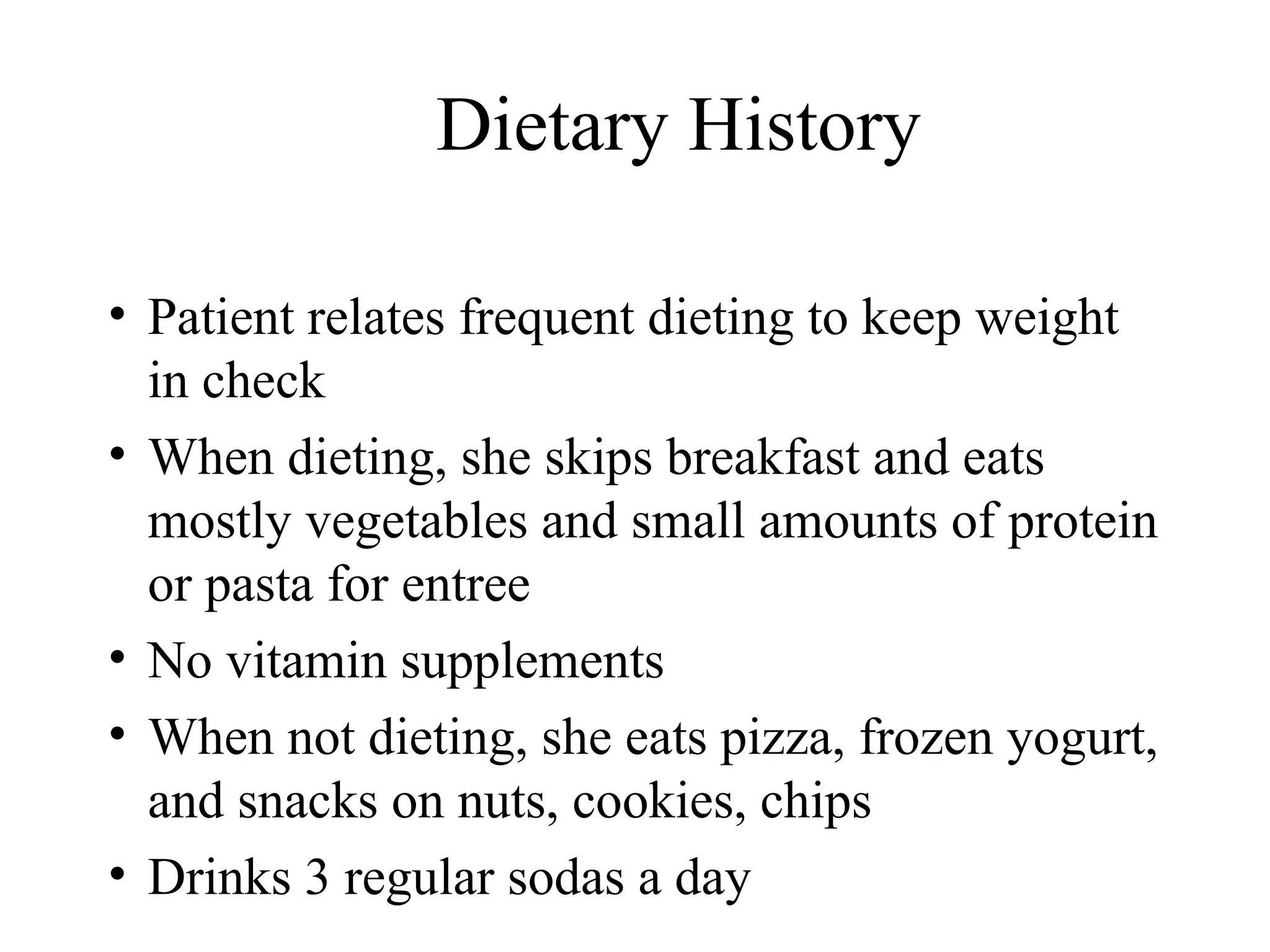 Dietary History
• Patient relates frequent dieting to keep weight
in check
• When dieting, she skips breakfast and eats
mostly vegetables and small amounts of protein
or pasta for entree
• No vitamin supplements
• When not dieting, she eats pizza, frozen yogurt,
and snacks on nuts, cookies, chips
• Drinks 3 regular sodas a day
 