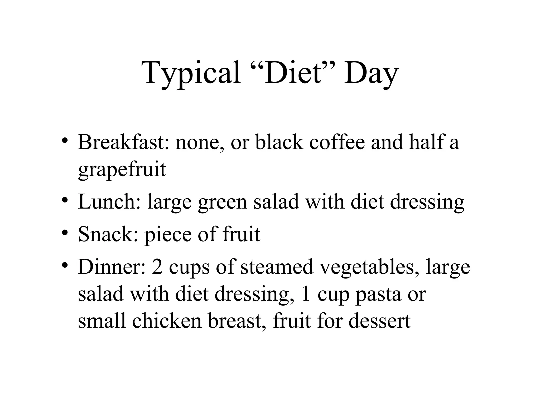 Typical “Diet” Day
• Breakfast: none, or black coffee and half a
grapefruit
• Lunch: large green salad with diet dressing
• Snack: piece of fruit
• Dinner: 2 cups of steamed vegetables, large
salad with diet dressing, 1 cup pasta or
small chicken breast, fruit for dessert
 