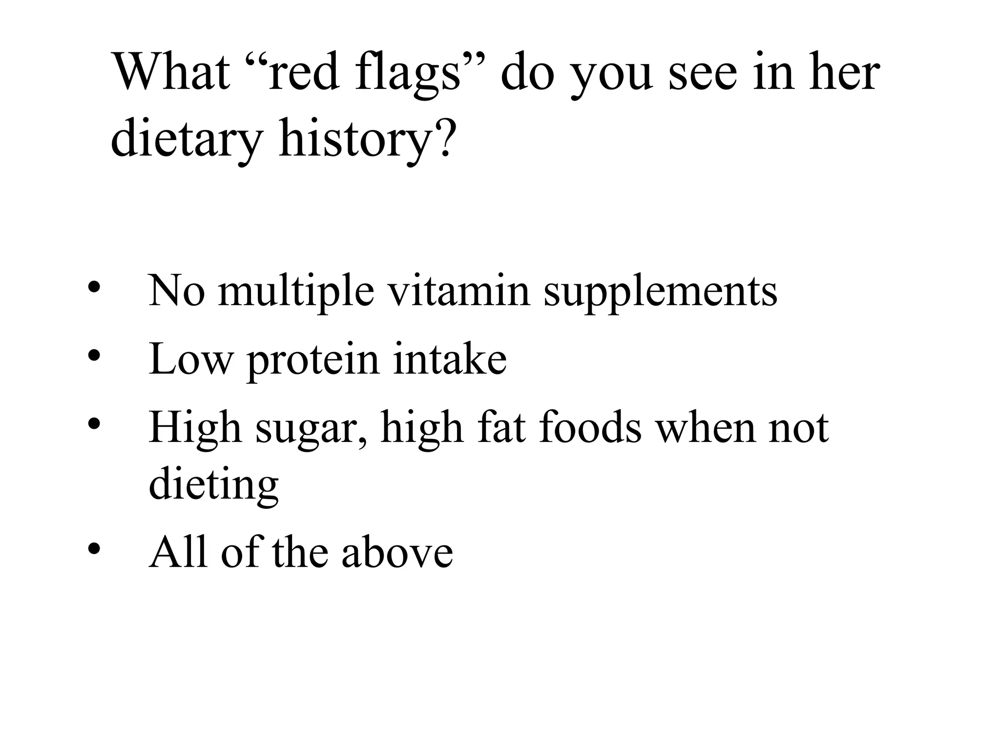 What “red flags” do you see in her
dietary history?
• No multiple vitamin supplements
• Low protein intake
• High sugar, high fat foods when not
dieting
• All of the above
 