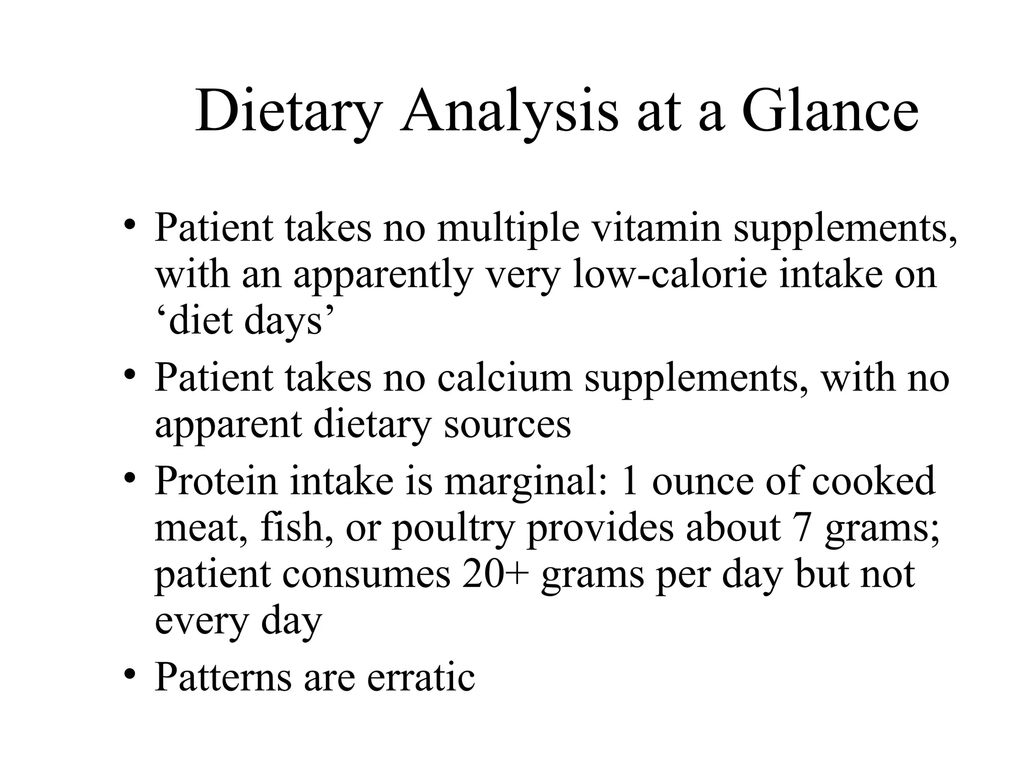 Dietary Analysis at a Glance
• Patient takes no multiple vitamin supplements,
with an apparently very low-calorie intake on
‘diet days’
• Patient takes no calcium supplements, with no
apparent dietary sources
• Protein intake is marginal: 1 ounce of cooked
meat, fish, or poultry provides about 7 grams;
patient consumes 20+ grams per day but not
every day
• Patterns are erratic
 